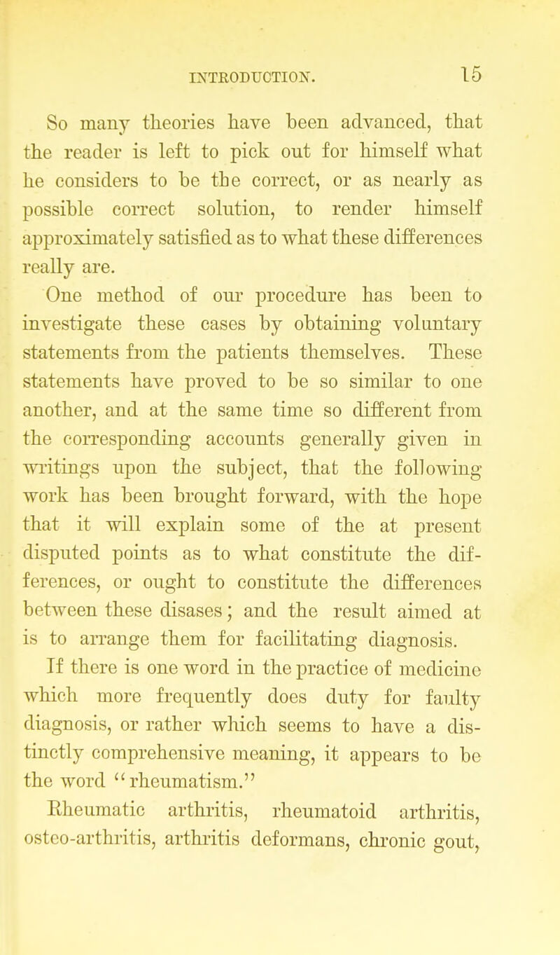 So many theories have been advanced, that the reader is left to pick out for himself what he considers to be the correct, or as nearly as possible correct solution, to render himself approximately satisfied as to what these differences really are. One method of our procedure has been to investigate these cases by obtaining voluntary statements from the patients themselves. These statements have proved to be so similar to one another, and at the same time so different from the corresponding accounts generally given in writings upon the subject, that the following work has been brought forward, with the hope that it will explain some of the at present disputed points as to what constitute the dif- ferences, or ought to constitute the differences between these disases; and the result aimed at is to arrange them for facilitating diagnosis. If there is one word in the practice of medicine which more frequently does duty for faulty diagnosis, or rather which seems to have a dis- tinctly comprehensive meaning, it appears to be the word rheumatism. Eheumatic arthritis, rheumatoid arthritis, osteo-arthritis, arthritis deformans, chronic gout,