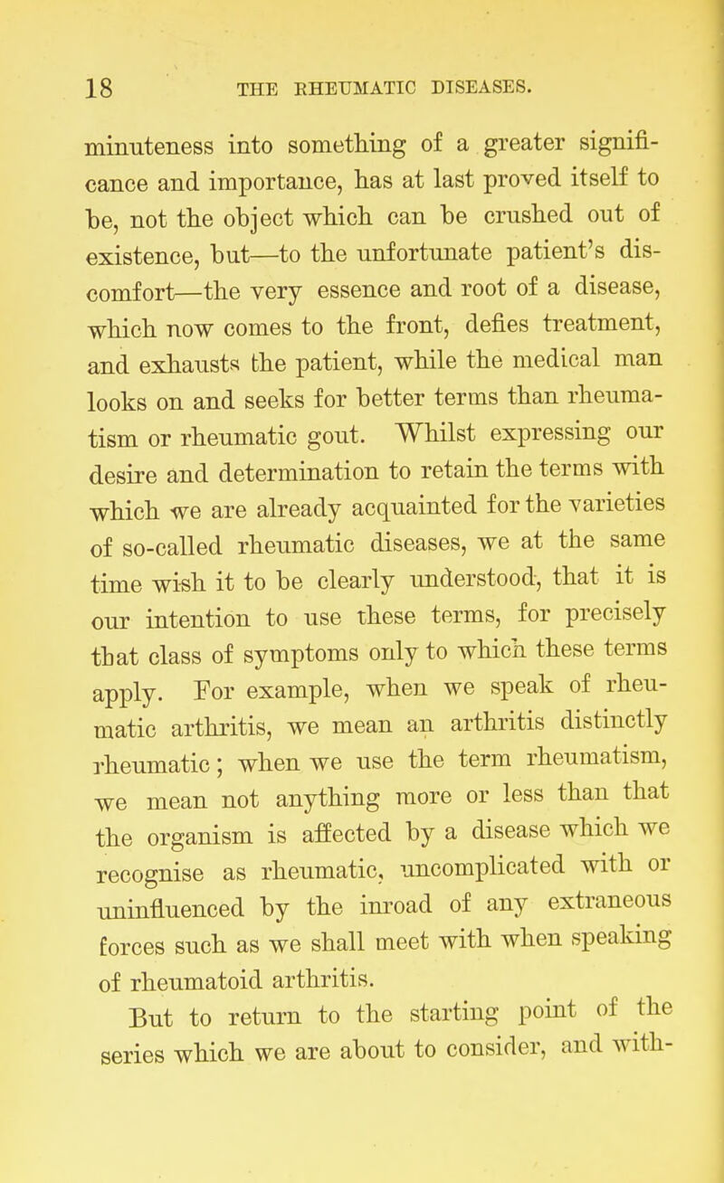 minuteness into something of a greater signifi- cance and importance, has at last proved itself to be, not the object which can be crushed out of existence, but—to the unfortunate patient's dis- comfort—the very essence and root of a disease, which now comes to the front, defies treatment, and exhausts the patient, while the medical man looks on and seeks for better terms than rheuma- tism or rheumatic gout. Whilst expressing our desire and determination to retain the terms with which we are already acquainted for the varieties of so-called rheumatic diseases, we at the same time wish it to be clearly understood, that it is our intention to use these terms, for precisely that class of symptoms only to which these terms apply. For example, when we speak of rheu- matic arthritis, we mean an arthritis distinctly rheumatic; when we use the term rheumatism, we mean not anything more or less than that the organism is affected by a disease which we recognise as rheumatic, uncomplicated with or uninfluenced by the inroad of any extraneous forces such as we shall meet with when speaking of rheumatoid arthritis. But to return to the starting point of the series which we are about to consider, and with-