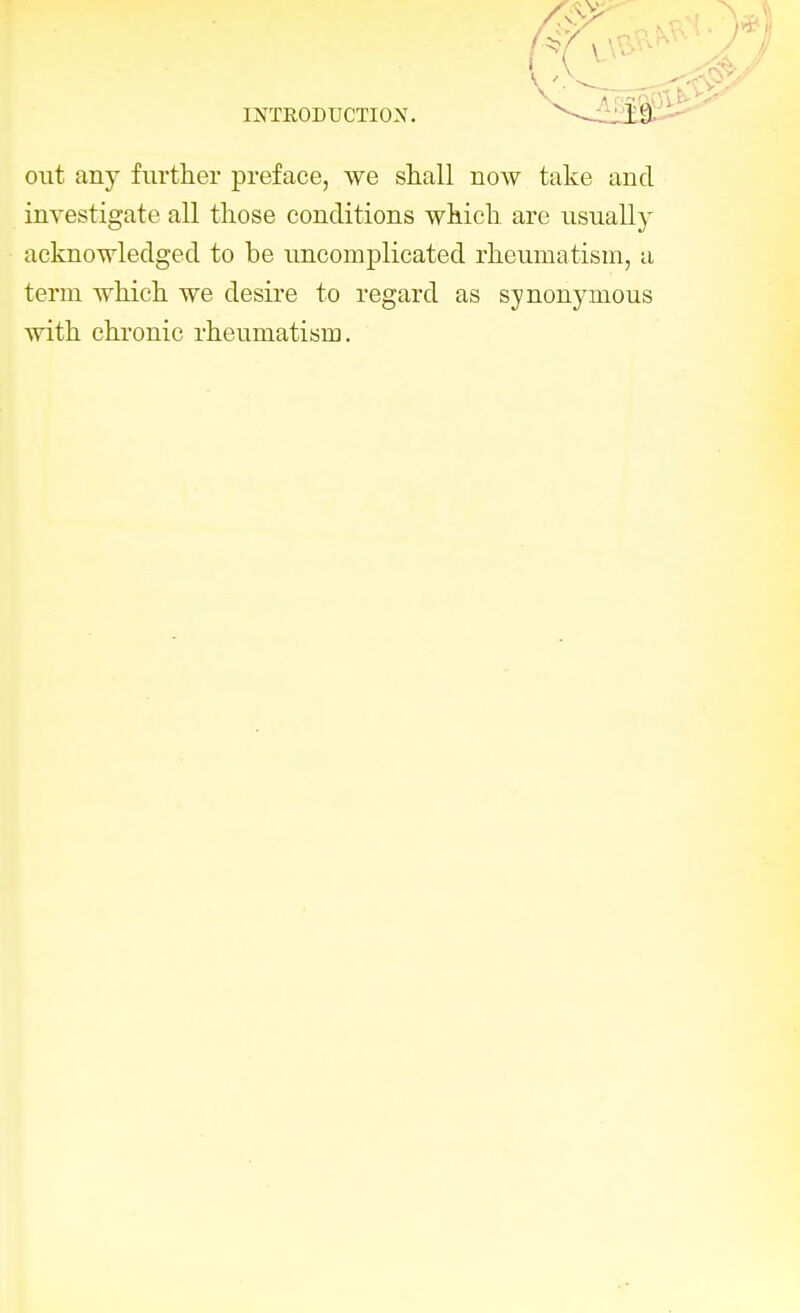 INTRODUCTION. ^ l'J out any further preface, we shall now take and investigate all those conditions which are usually acknowledged to be uncomplicated rheumatism, a term which we desire to regard as synonymous with chronic rheumatism.