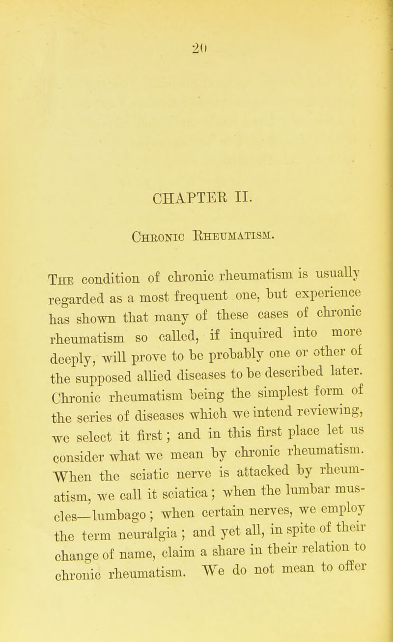 Chronic Rheumatism. The condition of clironic rheumatism is usually regarded as a most frequent one, but experience has shown that many of these cases of chronic rheumatism so called, if inquired into more deeply, will prove to be probably one or other of the supposed allied diseases to be described later. Chronic rheumatism being the simplest form of the series of diseases which we intend reviewing, we select it first; and in this first place let us consider what we mean by chronic rheumatism. When the sciatic nerve is attacked by rheum- atism, we call it sciatica; when the lumbar mus- cles-lumbago ; when certain nerves, we employ the term neuralgia ; and yet all, in spite of then- change of name, claim a share in their relation to chronic rheumatism. We do not mean to offer