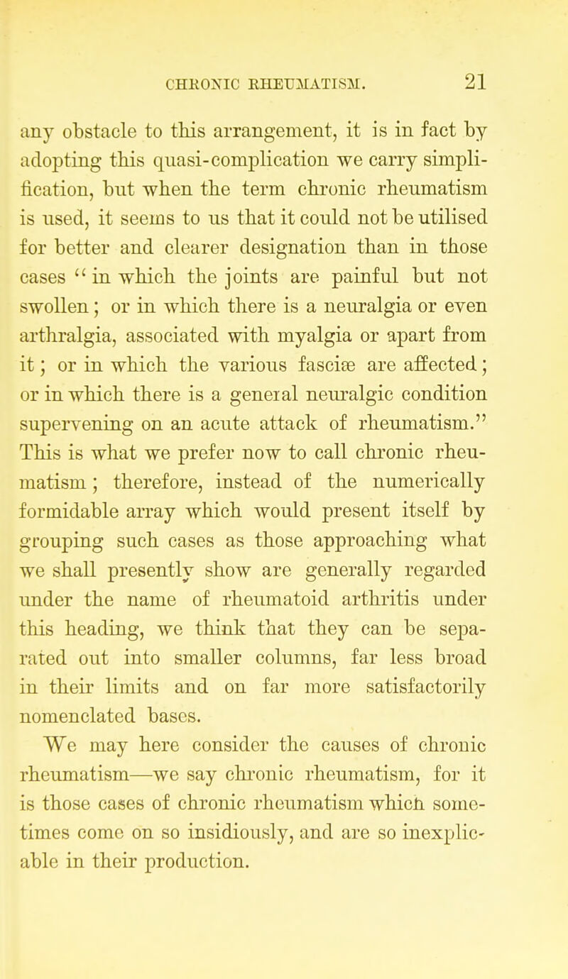 any obstacle to this arrangement, it is in fact by adopting this quasi-complication we carry simpli- fication, but when the term chronic rheumatism is nsed, it seems to ns that it could not be utilised for better and clearer designation than in those cases  in which the joints are painful but not swollen; or in which there is a neuralgia or even arthralgia, associated with myalgia or apart from it; or in which the various fasciee are affected; or in which there is a geneial neuralgic condition supervening on an acute attack of rheumatism. This is what we prefer now to call chronic rheu- matism ; therefore, instead of the numerically formidable array which would present itself by grouping such cases as those approaching what we shall presently show are generally regarded under the name of rheumatoid arthritis under this heading, we think that they can be sepa- rated out into smaller columns, far less broad in their limits and on far more satisfactorily nomenclated bases. We may here consider the causes of chronic rheumatism—we say chronic rheumatism, for it is those cases of chronic rheumatism whicii some- times come on so insidiously, and are so inexplic- able in their production.