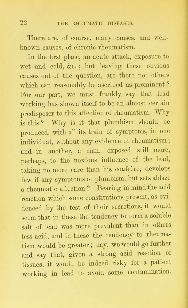 There are, of course, many. causes, and well- known causes, of chronic rheumatism. In the first place, an acute attack, exposure to wet and cold, &c. ; but leaving these obvious causes out of the question, are there not others which can reasonably be ascribed as prominent ? For our part, we must frankly say that lead working has shown itself to be an almost certain predisposer to this affection of rheumatism. Why is this ? Why is it that plumbism should be produced, with all its train of symptoms, in one individual, without any e vidence of rheumatism; and in another, a man, exposed still more, perhaps, to the noxious influence of the lead, taking no more care than his confrere, develops few if any symptoms of plumbism, but sets ablaze a rheumatic affection ? Bearing in mind the acid reaction which some constitutions present, as evi- denced by the test of their secretions, it would seem that in these the tendency to form a soluble salt of lead was more prevalent than in others less acid, and in these the tendency to rheuma- tism would be greater; nay, we would go further and say that, given a strong acid reaction of tissues, it would be indeed risky for a patient working in lead to avoid some contamination.