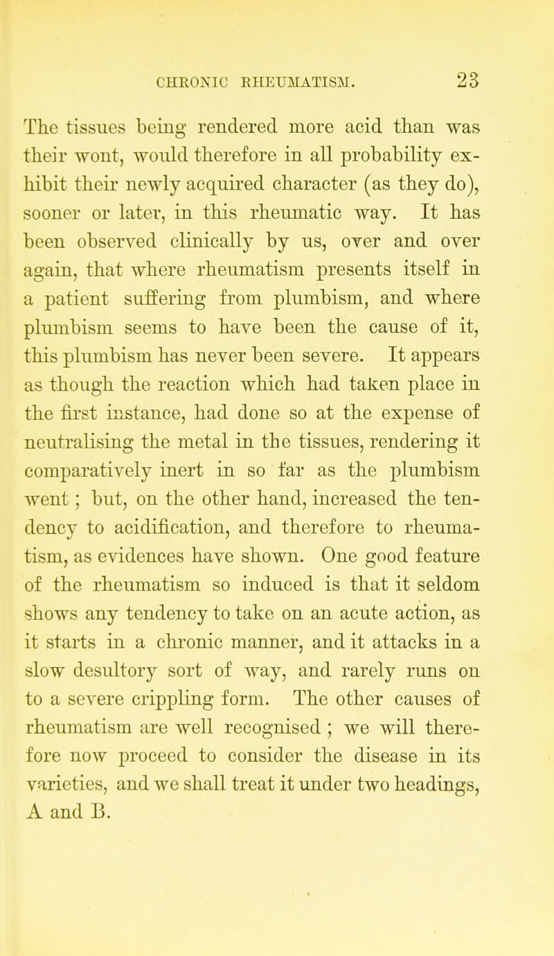 The tissues being rendered more acid than was their wont, would therefore in all probability ex- hibit their newly acquired character (as they do), sooner or later, in this rheumatic way. It has been observed clinically by us, oyer and over again, that where rheumatism presents itself in a patient suffering from plumbism, and where plumbism seems to have been the cause of it, this plumbism has never been severe. It appears as though the reaction which had taken place in the first instance, had done so at the expense of neutralising the metal in the tissues, rendering it comparatively inert in so far as the plumbism went; but, on the other hand, increased the ten- dency to acidification, and therefore to rheuma- tism, as evidences have shown. One good feature of the rheumatism so induced is that it seldom shows any tendency to take on an acute action, as it starts in a chronic manner, and it attacks in a slow desultory sort of way, and rarely runs on to a severe crippling form. The other causes of rheumatism are well recognised ; we will there- fore now proceed to consider the disease in its varieties, and we shall treat it under two headings, A and 13.