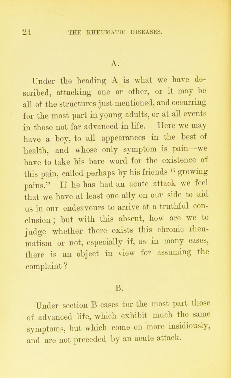 A. Under the heading A is what we have de- scribed, attacking one or other, or it may be all of the structures just mentioned, and occurring for the most part in young adults, or at all events in those not far advanced in life. Here we may have a boy, to all appearances in the best of health, and whose only symptom is pain—we have to take his bare word for the existence of this pain, called perhaps by his friends  growing pains. If he has had an acute attack we feel that we have at least one ally on our side to aid us in our endeavours to arrive at a truthful con- clusion ; but with this absent, how are we to judge whether there exists this chronic rheu- matism or not, especially if, as in many cases, there is an object in view for assuming the complaint ? B. Under section B cases for the most part those of advanced life, which exhibit much the same symptoms, but which come on more insidiously, and are not preceded by an acute attack.