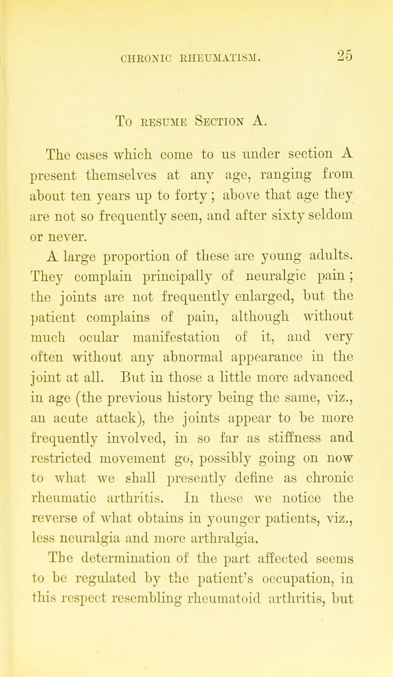 To resume Section A. The cases which come to us under section A present themselves at any age, ranging from about ten years up to forty; above that age they are not so frequently seen, and after sixty seldom or never. A large proportion of these are young adults. They complain principally of neuralgic pain; the joints are not frequently enlarged, but the patient complains of pain, although without much ocular manifestation of it, and very often without any abnormal appearance in the joint at all. But in those a little more advanced in age (the previous history being the same, viz., an acate attack), the joints appear to be more frequently involved, in so far as stiffness and restricted movement go, possibly going on now to what we shall presently define as chronic rheumatic arthritis. In these we notice the reverse of what obtains in younger patients, viz., less neuralgia and more arthralgia. The determination of the part affected seems to be regulated by the patient's occupation, in this respect resembling rheumatoid arthritis, but