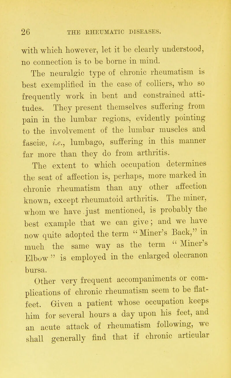 with which, however, let it be clearly understood, no connection is to be borne in mind. The neuralgic type of chronic rheumatism is best exemplified in the case of colliers, who so frequently work in bent and constrained atti- tudes. They present themselves suffering from pain in the lumbar regions, evidently pointing to the involvement of the lumbar muscles and fasciee, i.e., lumbago, suffering in this manner far more than they do from arthritis. The extent to which occupation determines the seat of affection is, perhaps, more marked in chronic rheumatism than any other affection known, except rheumatoid arthritis. The miner, whom we have , just mentioned, is probably the best example that we can give; and we have now quite adopted the term Miner's Back, in much the same way as the term  Miner's Elbuw  is employed in the enlarged olecranon bursa. Other very frequent accompaniments or com- plications of chronic rheumatism seem to be flat- feet. Given a patient whose occupation keeps him for several hours a day upon his feet, and an acute attack of rheumatism following, we shall generally find that if chronic articular