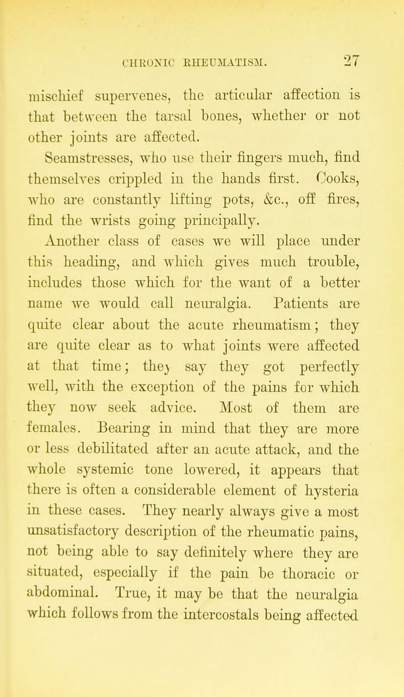 mischief supervenes, the articular affection is that between the tarsal bones, whether or not other joints are affected. Seamstresses, who use then* fingers much, find themselves crippled in the hands first. Cooks, who are constantly lifting pots, &c, off fires, find the wrists going principally. Another class of cases we will place under this heading, and which gives much trouble, includes those which for the want of a better name we would call neuralgia. Patients are quite clear about the acute rheumatism; they are quite clear as to what joints were affected at that time; the_y say they got perfectly well, with the exception of the pains for which they now seek advice. Most of them are females. Bearing in mind that they are more or less debilitated after an acute attack, and the whole systemic tone lowered, it appears that there is often a considerable element of hysteria in these cases. They nearly always give a most unsatisfactory description of the rheumatic pains, not being able to say definitely where they are situated, especially if the pain be thoracic or abdominal. True, it may be that the neuralgia which follows from the intercostals being affected