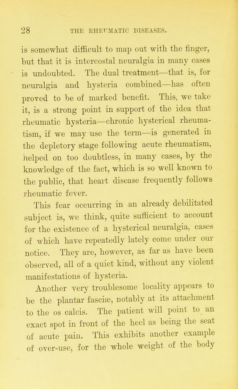 is somewhat difficult to map out with the finger, but that it is intercostal neuralgia in many cases is undoubted. The dual treatment—that is, for neuralgia and hysteria combined—has often proved to be of marked benefit. This, we take it, is a strong point in support of the idea that rheumatic hysteria—chronic hysterical rheuma- tism, if we may use the term—is generated in the depletory stage following acute rheumatism, helped on too doubtless, in many cases, by the knowledge of the fact, which is so well known to the public, that heart disease frequently follows rheumatic fever. This fear occurring in an already debilitated subject is, we think, quite sufficient to account for the existence of a hysterical neuralgia, cases of which have repeatedly lately come under our notice. They are, however, as far as have been observed, all of a quiet kind, without any violent manifestations of hysteria. Another very troublesome locality appears to be the plantar fascia?, notably at its attachment to the os calcis. The patient will point to an exact spot in front of the heel as being the seat of acute pain. This exhibits another example of over-use, for the whole weight of the body