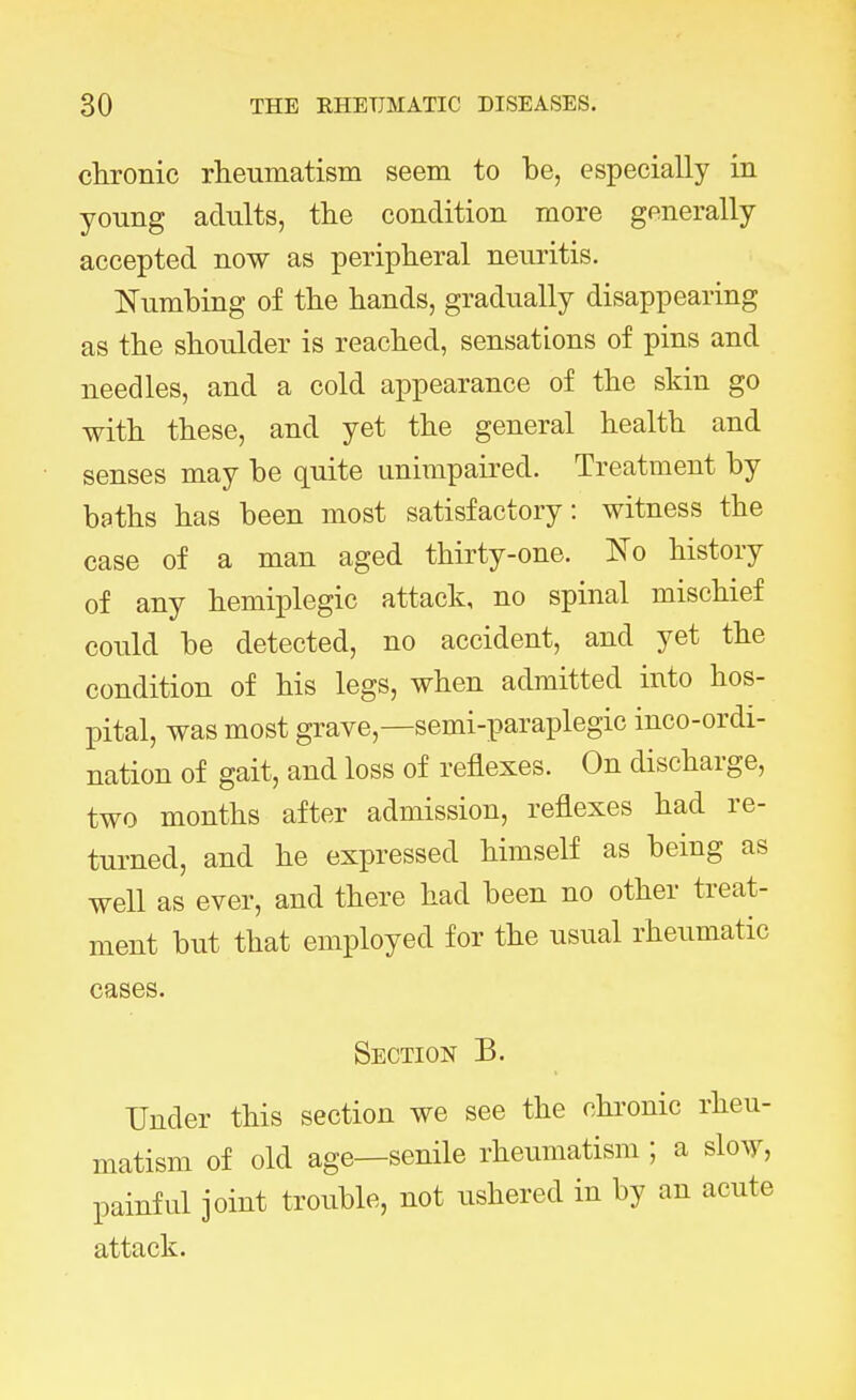 chronic rheumatism seem to be, especially in young adults, the condition more generally accepted now as peripheral neuritis. Numbing of the hands, gradually disappearing as the shoulder is reached, sensations of pins and needles, and a cold appearance of the skin go with these, and yet the general health and senses may be quite unimpaired. Treatment by baths has been most satisfactory: witness the case of a man aged thirty-one. No history of any hemiplegic attack, no spinal mischief could be detected, no accident, and yet the condition of his legs, when admitted into hos- pital, was most grave—semi-paraplegic inco-ordi- nation of gait, and loss of reflexes. On discharge, two months after admission, reflexes had re- turned, and he expressed himself as being as well as ever, and there had been no other treat- ment but that employed for the usual rheumatic cases. Section B. Under this section we see the chronic rheu- matism of old age—senile rheumatism ; a slow, painful joint trouble, not ushered in by an acute attack.