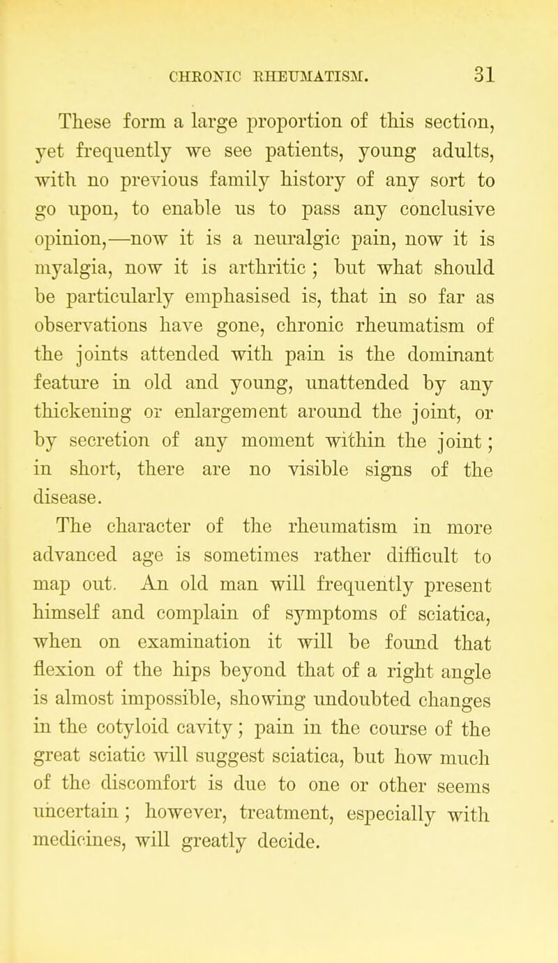 These form a large proportion of this section, yet frequently we see patients, young adults, with no previous family history of any sort to go upon, to enable us to pass any conclusive opinion,—now it is a neuralgic pain, now it is myalgia, now it is arthritic ; but what should be particularly emphasised is, that in so far as observations have gone, chronic rheumatism of the joints attended with pain is the dominant feature in old and young, unattended by any thickening or enlargement around the joint, or by secretion of any moment within the joint; in short, there are no visible signs of the disease. The character of the rheumatism in more advanced age is sometimes rather difficult to map out. An old man will frequently present himself and complain of symptoms of sciatica, when on examination it will be found that flexion of the hips beyond that of a right angle is almost impossible, showing undoubted changes in the cotyloid cavity; pain in the course of the great sciatic will suggest sciatica, but how much of the discomfort is due to one or other seems uncertain; however, treatment, especially with medicines, will greatly decide.