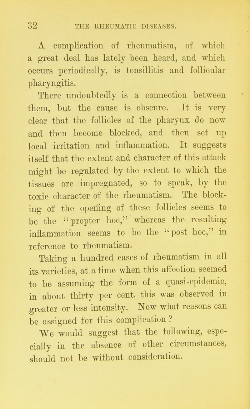 A complication of rheumatism, of which a great deal has lately been heard, and which occurs periodically, is tonsillitis and follicular pharyngitis. There undoubtedly is a connection between them, but the cause is obscure. It is very clear that the follicles of the pharynx do now and then become blocked, and then set up local irritation and inflammation. It suggests itself that the extent and character of this attack might be regulated by the extent to which the tissues are impregnated, so to speak, by the toxic character of the rheumatism. The block- ing of the opening of these follicles seems to be the propter hoc, whereas the resulting inflammation seems to be the post hoc, in reference to rheumatism. Taking a hundred cases of rheumatism in all its varieties, at a time when this affection seemed to be assuming the form of a quasi-epidemic, in about thirty per cent, this was observed in greater or less intensity. Now what reasons can be assigned for this complication ? We would suggest that the following, espe- cially in the absence of other circumstances, should not be without consideration.