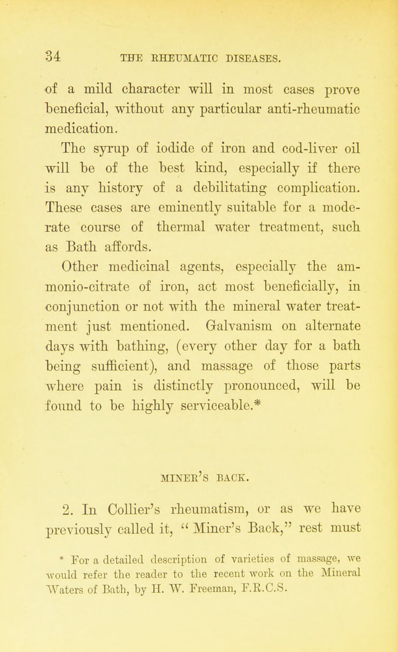 of a mild character will in most cases prove beneficial, without any particular anti-rheumatic medication. The syrup of iodide of iron and cod-liver oil will be of the best kind, especially if there is any history of a debilitating complication. These cases are eminently suitable for a mode- rate course of thermal water treatment, such as Bath affords. Other medicinal agents, especially the am- monio-citrate of iron, act most beneficially, in conjunction or not with the mineral water treat- ment just mentioned. Galvanism on alternate days with bathing, (every other day for a bath being sufficient), and massage of those parts where pain is distinctly pronounced, will be found to be highly serviceable.* miner's back. 2. In Collier's rheumatism, or as we have previously called it,  Miner's Back, rest must ' For a detailed description of varieties of massage, we Avould refer the reader to the recent work on the Mineral Waters of Bath, by H. W. Freeman, F.R.C.S.