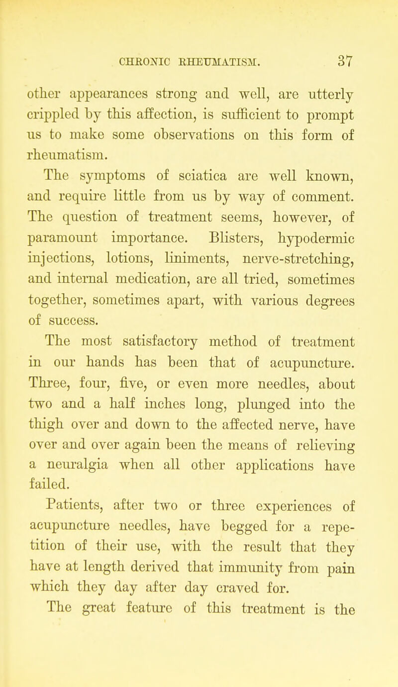 other appearances strong and well, are utterly crippled by this affection, is sufficient to prompt us to make some observations on this form of rheumatism. The symptoms of sciatica are well known, and require little from us by way of comment. The question of treatment seems, however, of paramount importance. Blisters, hypodermic injections, lotions, liniments, nerve-stretching, and internal medication, are all tried, sometimes together, sometimes apart, with various degrees of success. The most satisfactory method of treatment in our hands has been that of acupuncture. Three, four, five, or even more needles, about two and a half inches long, plunged into the thigh over and down to the affected nerve, have over and over again been the means of relieving a neuralgia when all other applications have failed. Patients, after two or three experiences of acupuncture needles, have begged for a repe- tition of their use, with the result that they have at length derived that immunity from pain which they day after day craved for. The great feature of this treatment is the