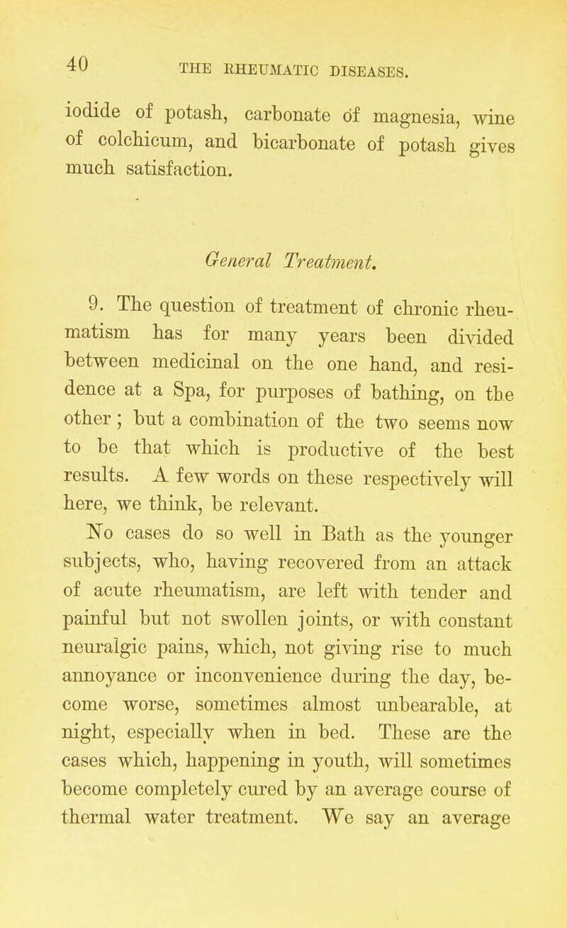 iodide of potash, carbonate of magnesia, wine of colchicum, and bicarbonate of potash gives much satisfaction. General Treatment. 9. The question of treatment of chronic rheu- matism has for many years been divided between medicinal on the one hand, and resi- dence at a Spa, for purposes of bathing, on the other; but a combination of the two seems now to be that which is productive of the best results. A few words on these respectively will here, we think, be relevant. No cases do so well in Bath as the younger subjects, who, having recovered from an attack of acute rheumatism, are left with tender and painful but not swollen joints, or with constant neuralgic pains, which, not giving rise to much annoyance or inconvenience during the day, be- come worse, sometimes almost unbearable, at night, especially when in bed. These are the cases which, happening in youth, will sometimes become completely cured by an average course of thermal water treatment. We say an average