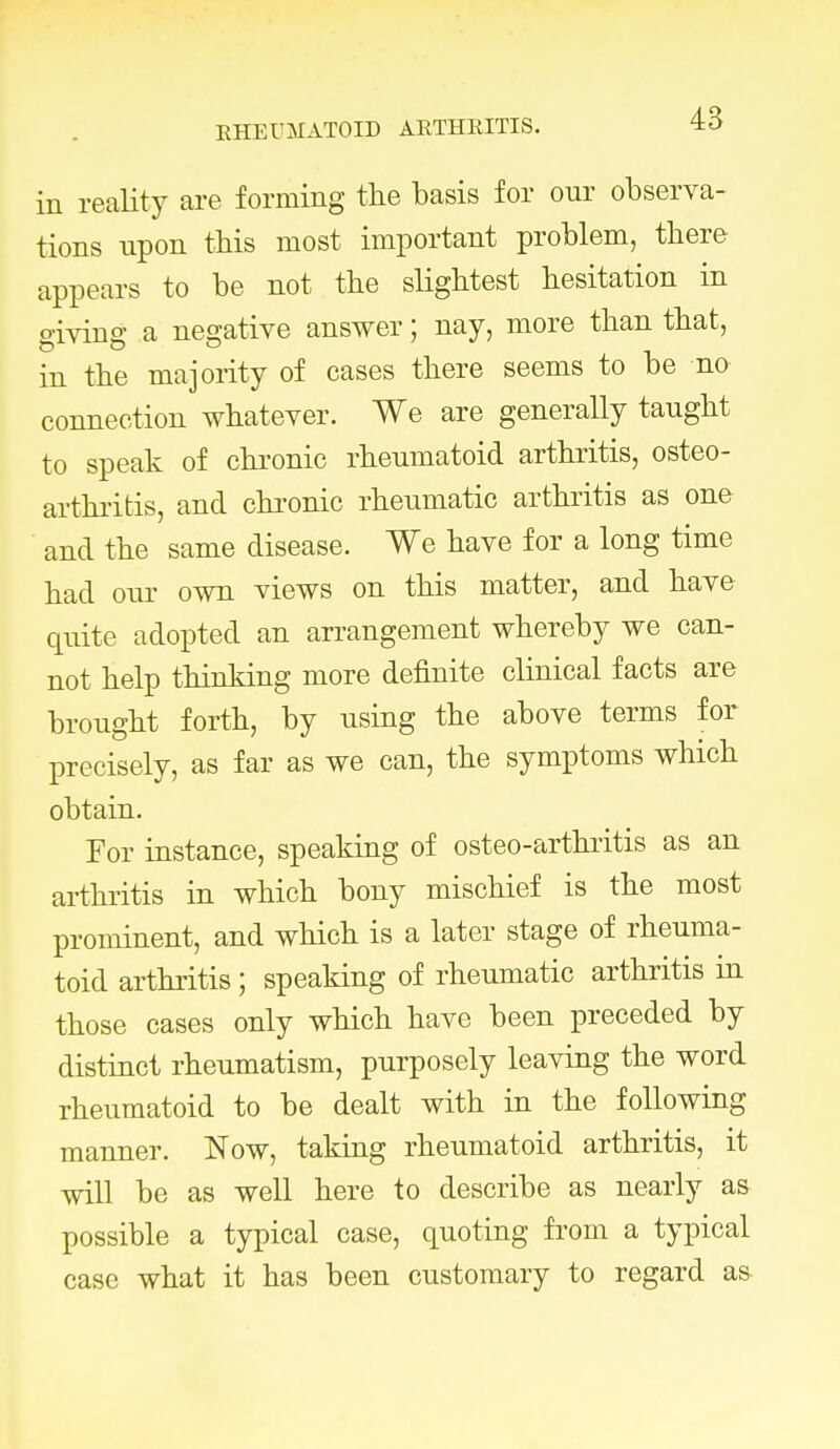 EHEUMATOID ARTHRITIS. in reality are forming the basis for our observa- tions upon this most important problem, there appears to be not the slightest hesitation in giving a negative answer; nay, more than that, in the majority of cases there seems to be no connection whatever. We are generally taught to speak of chronic rheumatoid arthritis, osteo- arthritis, and chronic rheumatic arthritis as one and the same disease. We have for a long time had our own views on this matter, and have quite adopted an arrangement whereby we can- not help thinking more definite clinical facts are brought forth, by using the above terms for precisely, as far as we can, the symptoms which obtain. For instance, speaking of osteo-arthritis as an arthritis in which bony mischief is the most prominent, and which is a later stage of rheuma- toid arthritis; speaking of rheumatic arthritis in those cases only which have been preceded by distinct rheumatism, purposely leaving the word rheumatoid to be dealt with in the following manner. Now, taking rheumatoid arthritis, it will be as well here to describe as nearly as possible a typical case, quoting from a typical case what it has been customary to regard as-