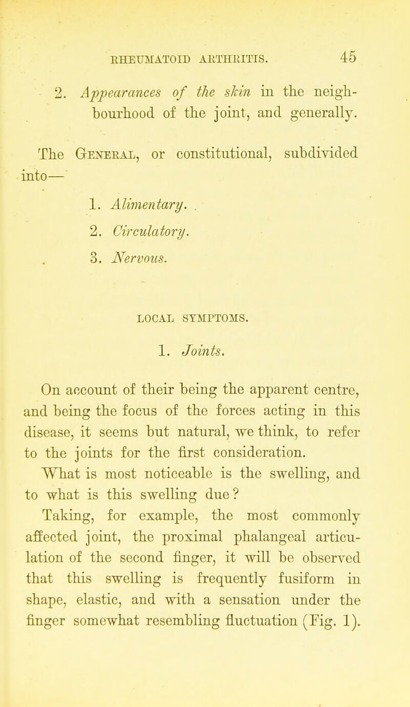 2. Appearances of the skin in the neigh- bourhood of the joint, and generally. The General, or constitutional, subdivided into— 1. Alimentary. . 2. Circulatory. 3. Nervous. LOCAL SYMPTOMS. 1. Joints. On account of their being the apparent centre, and being the focus of the forces acting in this disease, it seems but natural, we think, to refer to the joints for the first consideration. What is most noticeable is the swelling, and to what is this swelling due? Taking, for example, the most commonly- affected joint, the proximal phalangeal articu- lation of the second finger, it will be observed that this swelling is frequently fusiform in shape, elastic, and with a sensation under the finger somewhat resembling fluctuation (Fig. 1).