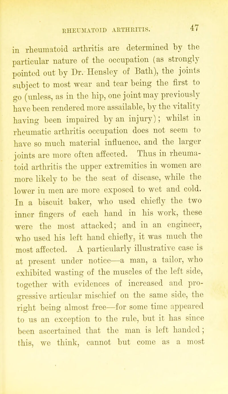 in rheumatoid arthritis are determined by the particular nature of the occupation (as strongly pointed out by Dr. Hensley of Bath), the joints subject to most wear and tear being the first to go (unless, as in the hip, one joint may previously have been rendered more assailable, by the vitality having been impaired by an injury); whilst in rheumatic arthritis occupation does not seem to have so much material influence, and the larger joints are more often affected. Thus in rheuma- toid arthritis the upper extremities in women are more likely to be the seat of disease, while the lower in men are more exposed to wet and cold. In a biscuit baker, who used chiefly the two inner fingers of each hand in his work, these were the most attacked; and in an engineer, who used his left hand chiefly., it was much the most affected. A particularly illustrative case is at present under notice—a man, a tailor, who exhibited wasting of the muscles of the left side, together with evidences of increased and pro- gressive articular mischief on the same side, the right being almost free—for some time appeared to us an exception to the rule, but it has since been ascertained that the man is left handed; this, we think, cannot but come as a most