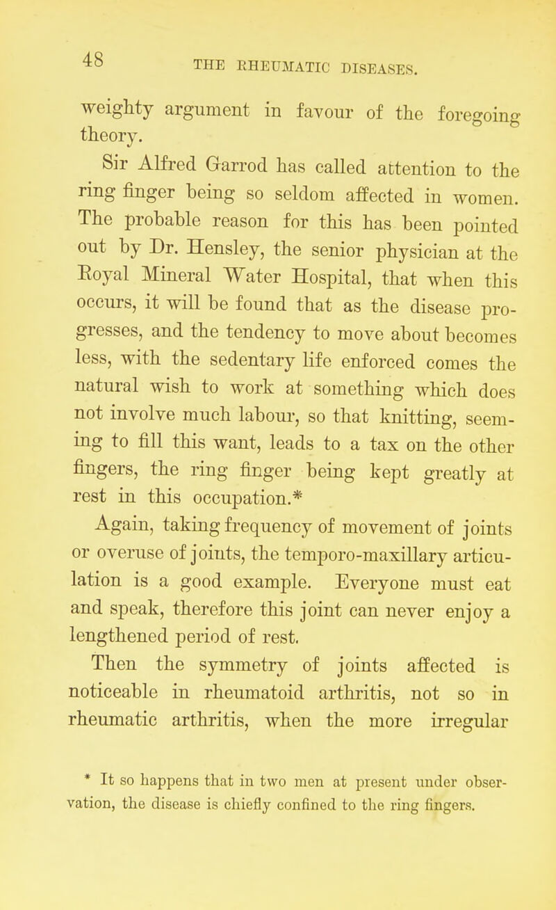 THE RHEUMATIC DISEASES. weighty argument in favour of the foregoing theory. Sir Alfred Garrod has called attention to the ring finger being so seldom affected in women. The probable reason for this has been pointed out by Dr. Hensley, the senior physician at the Royal Mineral Water Hospital, that when this occurs, it will be found that as the disease pro- gresses, and the tendency to move about becomes less, with the sedentary life enforced comes the natural wish to work at something which does not involve much labour, so that knitting, seem- ing to fill this want, leads to a tax on the other fingers, the ring finger being kept greatly at rest in this occupation.* Again, taking frequency of movement of joints or overuse of joints, the temporo-maxillary articu- lation is a good example. Everyone must eat and speak, therefore this joint can never enjoy a lengthened period of rest. Then the symmetry of joints affected is noticeable in rheumatoid arthritis, not so in rheumatic arthritis, when the more irregular * It so happens that in two men at present under obser- vation, the disease is chiefly confined to the ring fingers.