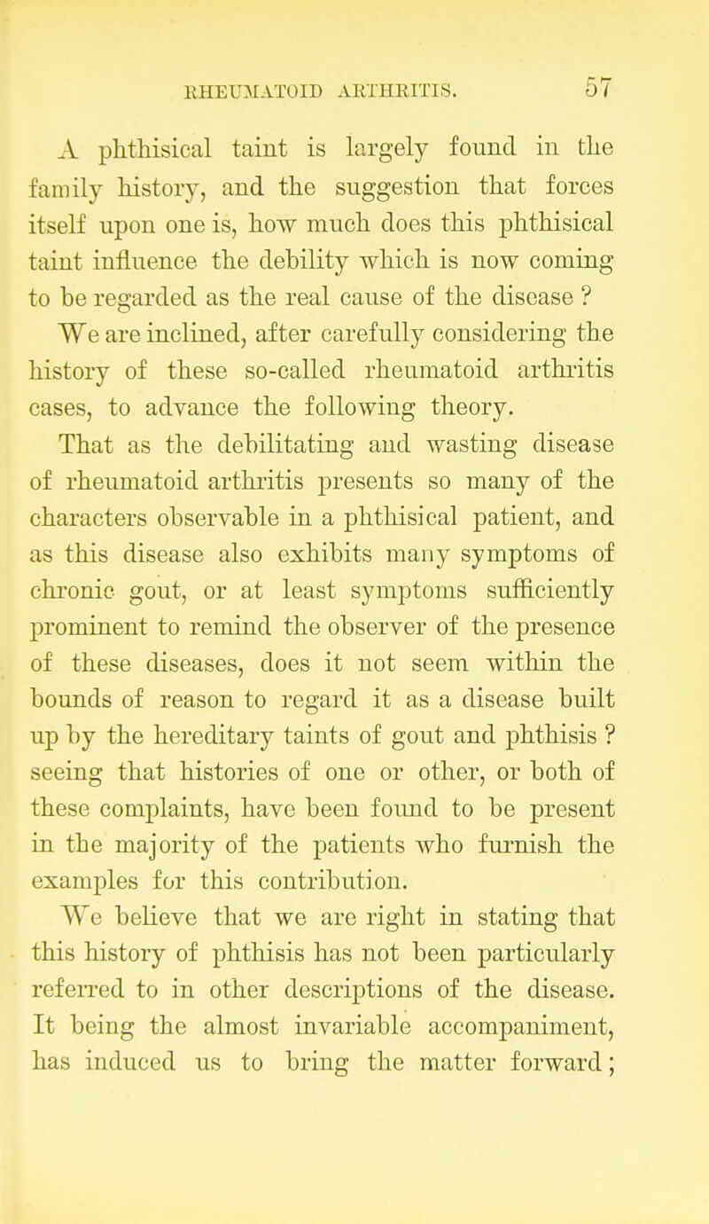 A phthisical taint is largely found in the family history, and the suggestion that forces itself upon one is, how much does this phthisical taint influence the debility which is now coming to be regarded as the real cause of the disease ? We are inclined, after carefully considering the history of these so-called rheumatoid arthritis cases, to advance the following theory. That as the debilitating and wasting disease of rheumatoid arthritis presents so many of the characters observable in a phthisical patient, and as this disease also exhibits many symptoms of chronic gout, or at least symptoms sufficiently prominent to remind the observer of the presence of these diseases, does it not seem within the bounds of reason to regard it as a disease built up by the hereditary taints of gout and phthisis ? seeing that histories of one or other, or both of these complaints, have been found to be present in the majority of the patients who furnish the examples for this contribution. We believe that we are right in stating that this history of phthisis has not been particularly referred to in other descriptions of the disease. It being the almost invariable accompaniment, has induced us to bring the matter forward;