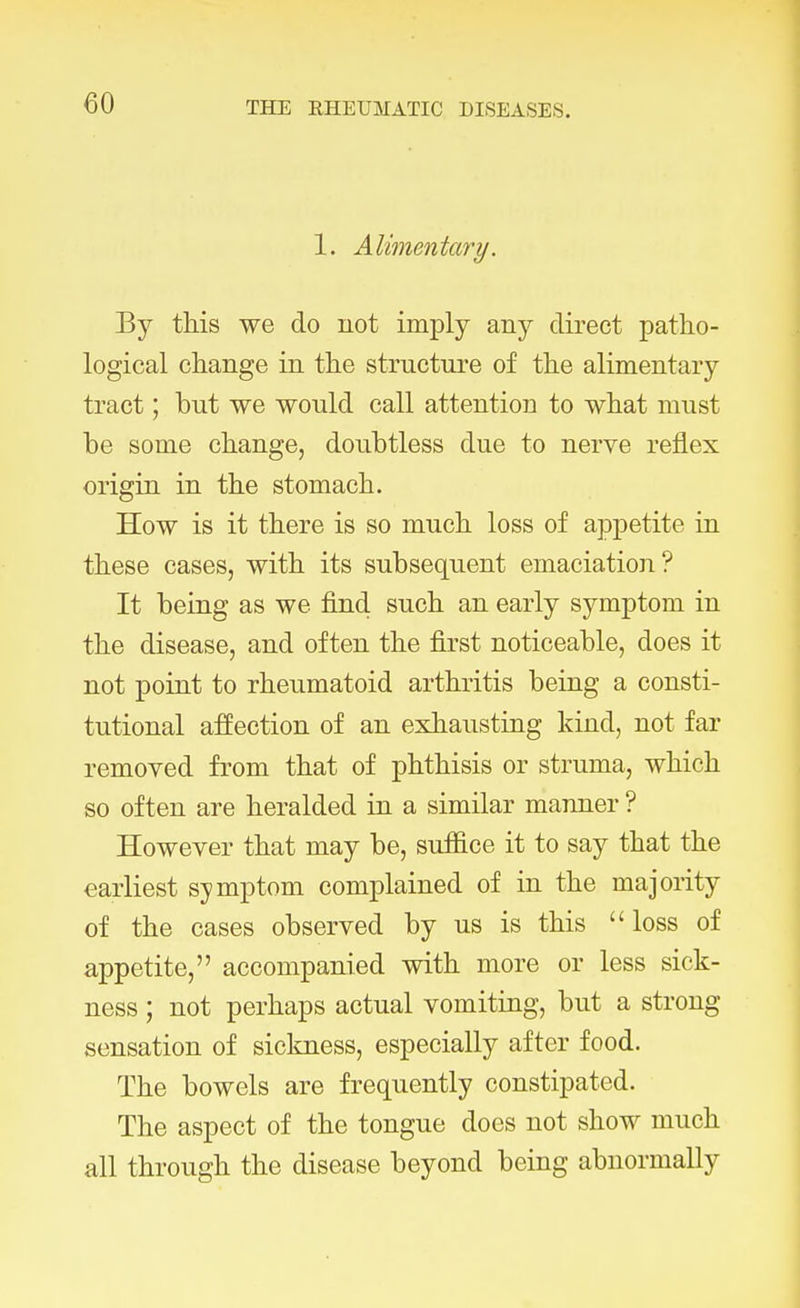 1. Alimentary. By this we do uot imply any direct patho- logical change in the structure of the alimentary tract; but we would call attention to what must be some change, doubtless due to nerve reflex origin in the stomach. How is it there is so much loss of appetite in these cases, with its subsequent emaciation? It being as we find such an early symptom in the disease, and often the first noticeable, does it not point to rheumatoid arthritis being a consti- tutional affection of an exhausting kind, not far removed from that of phthisis or struma, which so often are heralded in a similar manner ? However that may be, suffice it to say that the earliest symptom complained of in the majority of the cases observed by us is this loss of appetite, accompanied with more or less sick- ness ; not perhaps actual vomiting, but a strong sensation of sickness, especially after food. The bowels are frequently constipated. The aspect of the tongue does not show much all through the disease beyond being abnormally