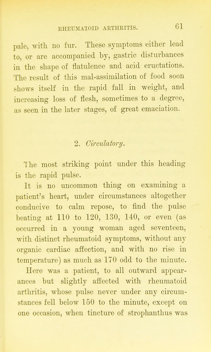 pale, with no fur. These symptoms either lead to, or are accompanied by, gastric disturbances in the shape of flatulence and acid eructations. The result of this mal-assimilation of food soon shows itself in the rapid fall in weight, and increasing loss of flesh, sometimes to a degree, as seen in the later stages, of great emaciation. 2. Circulatory. The most striking point under this heading is the rapid pulse. It is no uncommon thing on examining a patient's heart, under circumstances altogether conducive to calm repose, to find the pulse beating at 110 to 120, 130, 140, or even (as occurred in a young woman aged seventeen, with distinct rheumatoid symptoms, without any organic cardiac affection, and with no rise in temperature) as much as 170 odd to the minute. Here was a patient, to all outward appear- ances but slightly affected with rheumatoid arthritis, whose pulse never under any circum- stances fell below 150 to the minute, except on one occasion, when tincture of strophanthus was