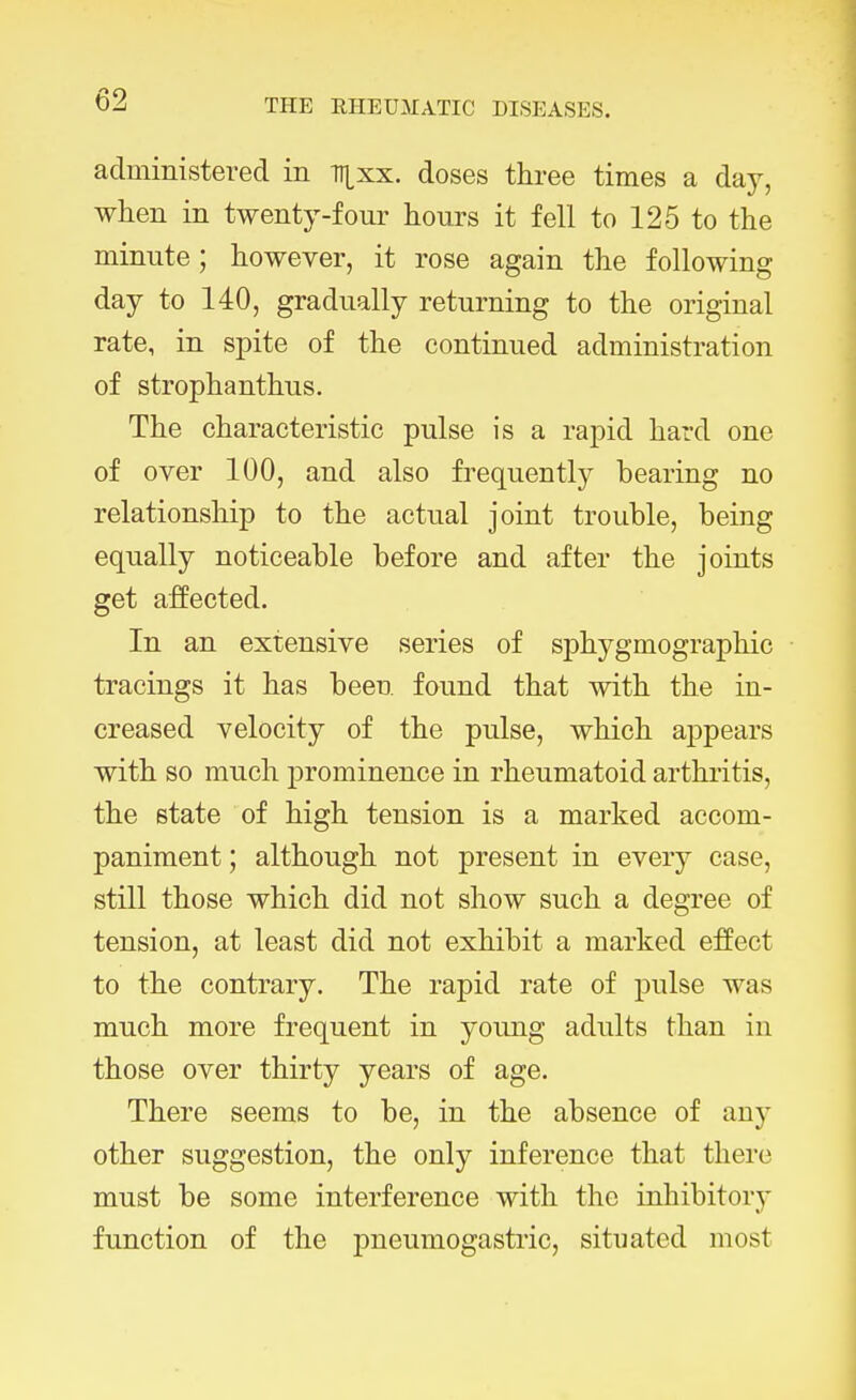 administered in Tijxx. doses three times a day, when in twenty-four hours it fell to 125 to the minute; however, it rose again the following day to 140, gradually returning to the original rate, in spite of the continued administration of strophanthus. The characteristic pulse is a rapid hard one of over 100, and also frequently bearing no relationship to the actual joint trouble, being equally noticeable before and after the joints get affected. In an extensive series of sphygmographic tracings it has been found that with the in- creased velocity of the pulse, which appears with so much prominence in rheumatoid arthritis, the state of high tension is a marked accom- paniment ; although not present in every case, still those which did not show such a degree of tension, at least did not exhibit a marked effect to the contrary. The rapid rate of pulse was much more frequent in young adults than in those over thirty years of age. There seems to be, in the absence of any other suggestion, the only inference that there must be some interference with the inhibitory function of the pneumogastric, situated most