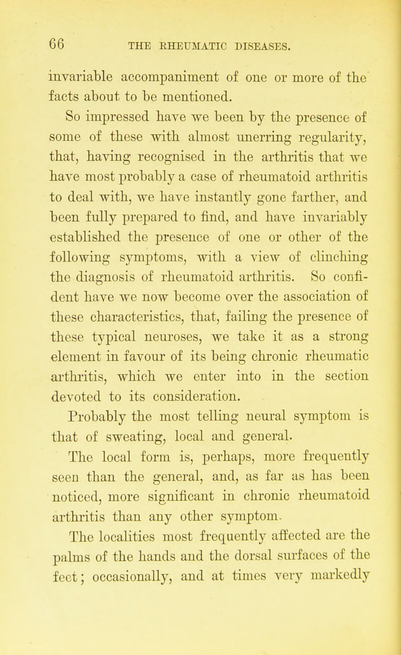 invariable accompaniment of one or more of the facts about to be mentioned. So impressed have we been by the presence of some of these with almost unerring regularity, that, having recognised in the arthritis that we have most probably a case of rheumatoid arthritis to deal with, we have instantly gone farther, and been fully prepared to find, and have invariably established the presence of one or other of the following symptoms, with a view of clinching the diagnosis of rheumatoid arthritis. So confi- dent have we now become over the association of these characteristics, that, failing the presence of these typical neuroses, we take it as a strong element in favour of its being chronic rheumatic arthritis, which we enter into in the section devoted to its consideration. Probably the most telling neural symptom is that of sweating, local and general. The local form is, perhaps, more frequently seen than the general, and, as far as has been noticed, more significant in chronic rheumatoid arthritis than any other symptom. The localities most frequently affected are the palms of the hands and the dorsal surfaces of the feet; occasionally, and at times very markedly