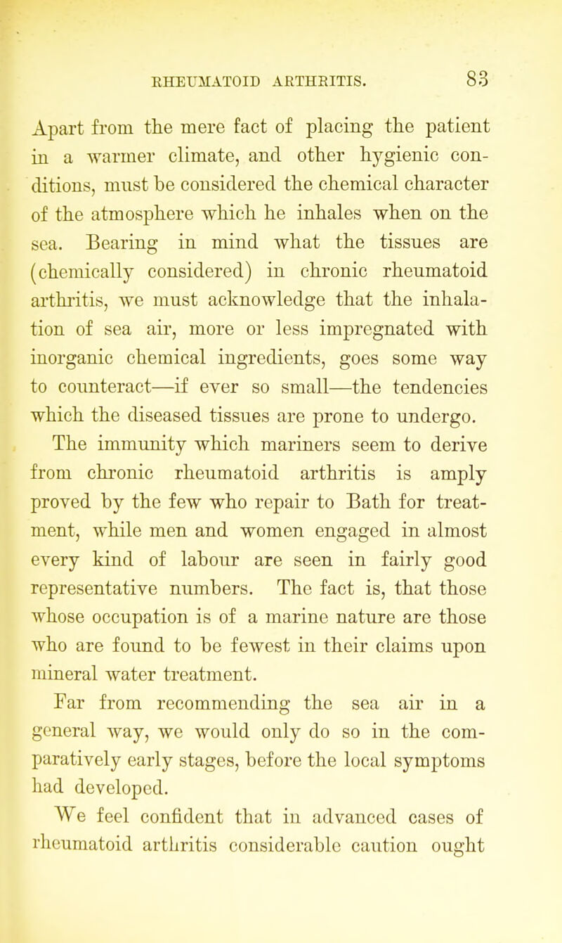 Apart from the mere fact of placing the patient in a warmer climate, and other hygienic con- ditions, must be considered the chemical character of the atmosphere which he inhales when on the sea. Bearing in mind what the tissues are (chemically considered) in chronic rheumatoid arthritis, we must acknowledge that the inhala- tion of sea air, more or less impregnated with inorganic chemical ingredients, goes some way to counteract—if ever so small—the tendencies which the diseased tissues are prone to undergo. The immunity which mariners seem to derive from chronic rheumatoid arthritis is amply proved by the few who repair to Bath for treat- ment, while men and women engaged in almost every kind of labour are seen in fairly good representative numbers. The fact is, that those whose occupation is of a marine nature are those who are found to be fewest in their claims upon mineral water treatment. Far from recommending the sea air in a general way, we would only do so in the com- paratively early stages, before the local symptoms had developed. We feel confident that in advanced cases of rheumatoid arthritis considerable caution ought