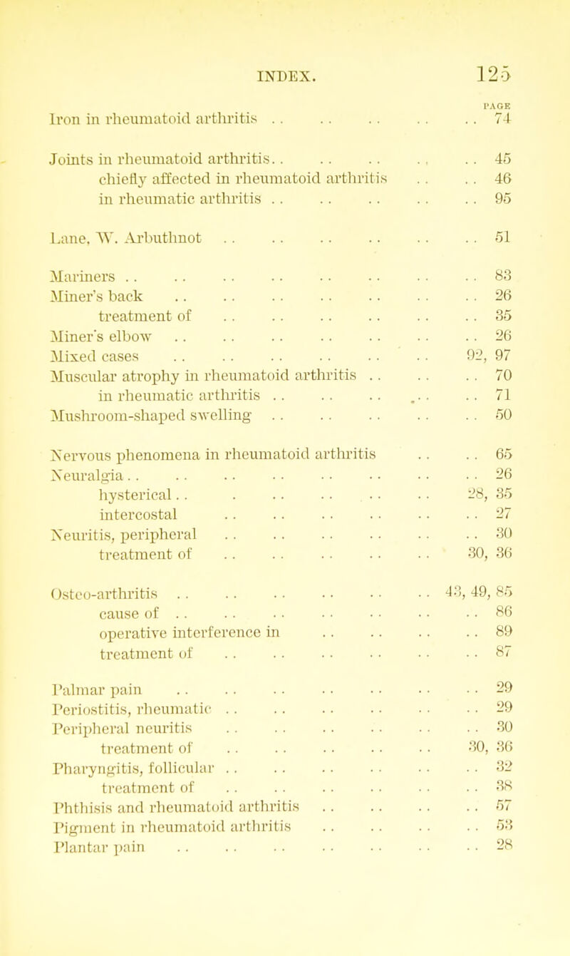 Iron in rheumatoid arthritis Joints in rheumatoid arthritis. . chiefly affected in rheumatoid arthritis in rheumatic arthritis Lane, W. Arbuthnot Mariners Miner's back treatment of Miner's elbow Mixed cases Muscular atrophy in rheumatoid arthritis . . in rheumatic arthritis Mushroom-shaped swelling Nervous phenomena in rheumatoid arthritis Neuralgia hysterical. . . . . . . ... intercostal Neuritis, peripheral treatment of Osteo-arthritis cause of .. operative interference in treatment of Palmar pain Periostitis, rheumatic Peripheral neuritis treatment of Pharyngitis, follicular treatment of Phthisis and rheumatoid arthritis Pigment in rheumatoid arthritis Plantar pain