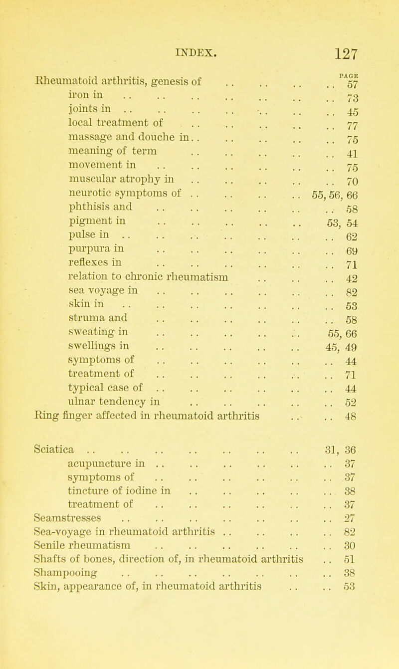 Rheumatoid arthritis, genesis of .... 57 iron in .. .. .. ,, ,. 73 joints in 45 local treatment of .. .. .. ,, 77 massage and douche in. . .. . . ., 75 meaning of term .. .. .. .. 4j movement in .. .. .. .. ,. 75 muscular atrophy in . . . . .. .. 70 neurotic symptoms of 55, 56, 66 phthisis and .. .. .. 58 pigment in 53> 54 pulse in .. .. ... .. .. ,, .. 62 purpura in .. .. .. .. .. .. 69 reflexes in .. .. .. .. .. .. 71 relation to chronic rheumatism .. .. .. 42 sea voyage in .. .. .. 82 skin in .. .. .. .. ,, .... 53 struma and .. .. .. .. .. .. 58 sweating in ■. 55^ 66 swellings in .. .. .. .. . . 45, 49 symptoms of .. .. .. .. .. .. 44 treatment of .. .. .. .. ,. .. 71 typical case of .. .. .. .. .. 44 ulnar tendency in . . .. .. . . .. 52 Ring finger affected in rheumatoid arthritis .. .. 48 Sciatica .. 31, 36 acupuncture in .. .. .. 37 symptoms of .. .. .. .. .. .. 37 tincture of iodine in . . . . .. . . . . 38 treatment of .. .. .. .. .. .. 37 Seamstresses .. .. .. .. .. .. .. 27 Sea-voyage in rheumatoid arthritis .. . . .. .. 82 Senile rheumatism . . . . .. .. .. . . 30 Shafts of bones, direction of, in rheumatoid arthritis .. 51 Shampooing . . .. .. .. . . .. .. 38 Skin, appearance of, in rheumatoid arthritis .. . . 53