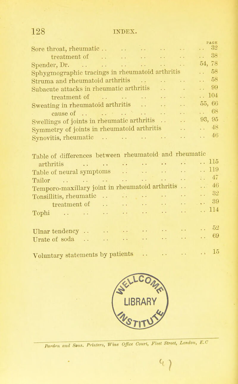 Sore throat, rheumatic treatment of Spender, Dr Sphygmographic tracings in rheumatoid arthritis Struma and rheumatoid arthritis Subacute attacks in rheumatic arthritis treatment of Sweating in rheumatoid arthritis cause of .. ..-..*-.. Swellings of joints in rheumatic arthritis .. Symmetry of joints in rheumatoid arthritis Synovitis, rheumatic Table of differences between rheumatoid and rheumatic arthritis Table of neural symptoms Tailor Temporo-maxillary joint in rheumatoid arthritis Tonsillitis, rheumatic treatment of Tophi .. Ulnar tendency Urate of soda Voluntary statements by patients 52 69 15