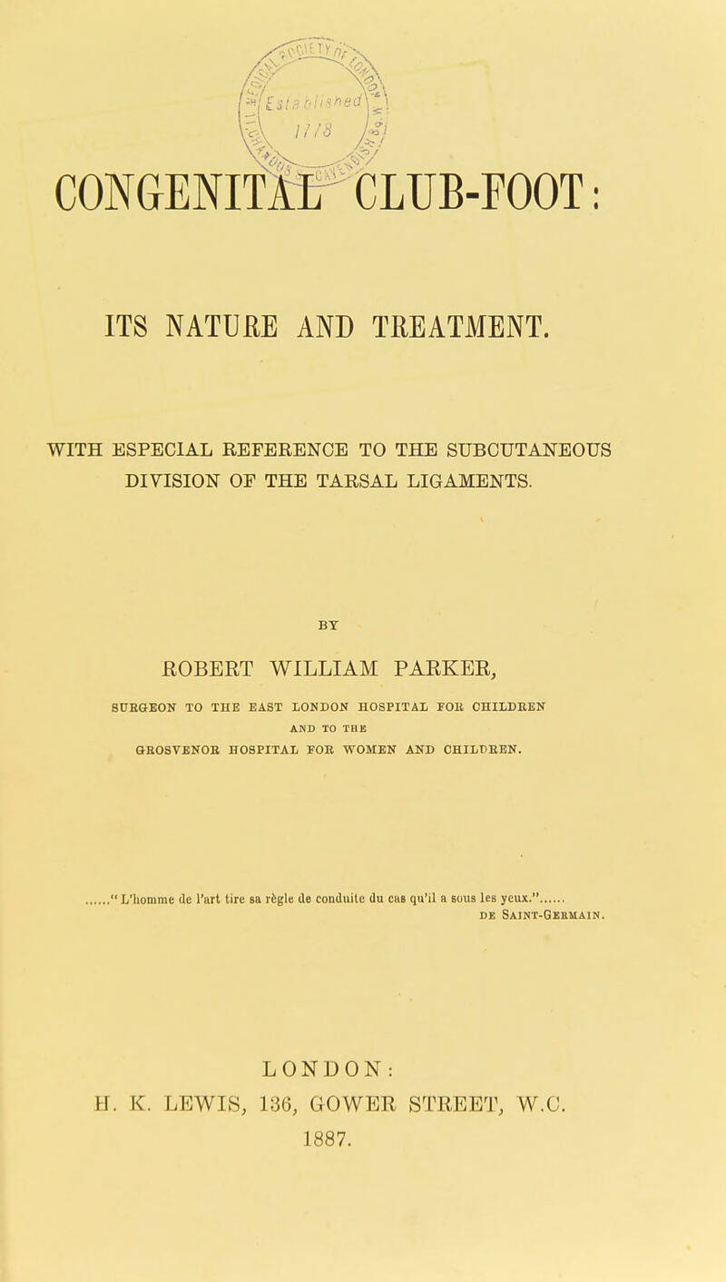 v\ 1118 Ui CONGENlfirtLUB-FOOT: ITS NATURE AND TREATMENT. WITH ESPECIAL REFERENCE TO THE SUBCUTANEOUS DIVISION OF THE TARSAL LIGAMENTS. BY EGBERT WILLIAM PAEKER, SDEGEON TO THE EAST LONDON HOSPITAL FOB OHILDBEN AND TO THE GE08VEN0B HOSPITAL POB WOMEN AND OHILDBEN. , L'liomme de I'art tire sa rfegle de conduite du cas qu'il a bous lea ycux. DE Saint-Geemain. LONDON: H. K. LEWIS, 136, GOWER STEEET, W.C. 1887.