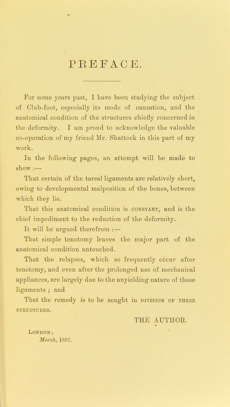 PEEFACE. For some years past, I have been studying the subject of Club-foot, especially its mode of causation, and the anatomical condition of the structures chiefly concerned in the deformity. I am proud to acknowledge the valuable co-operation of my friend Mr. Shattock in this part of my work. In the following pages, an attempt vfill be made to show :— That certain of the tarsal ligaments are relatively short, owing to developmental malposition of the bones, between which they lie. That this anatomical condition is constant, and is the chief impediment to the reduction of the deformity. It will be argued therefrom :— That simple tenotomy leaves the major part of the anatomical condition untouched. That the relapses, which so frequently occur after tenotomy, and even after the prolonged use of mechanical appliances, are largely due to the unyielding nature of these ligaments ; and That the remedy is to be sought in division of these STRUCTUEES. THE AUTHOR. London; March, 1887.