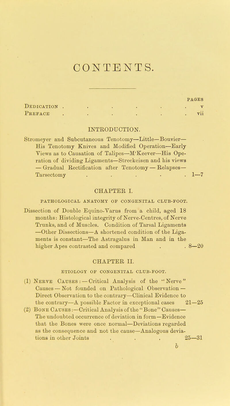 CONTENTS. PAGES Dedication . . . . . . v Peepace . . . . . . vii INTRODUCTION. Stromeyer and Subcutaneous Tenotomy—Little—Bouvier— His Tenotomy Knives and Modified Operation—Early Views as to Causation of Talipes—M'Keever—His Ope- ration of dividing Ligaments—Streckeisen and his views — Gradual Rectification after Tenotomy — Relapses— Tarsectomy ..... 1—7 CHAPTER I. PATHOLOGICAL ANATOMY OP CONGENITAL CLTJB-FOOT. Dissection of Double Equino-Varus from a child, aged 18 months: Histological integrity of Nerve-Oentres, of Nerve Trunks, and of Muscles. Condition of Tarsal Ligaments —Other Dissections—A shortened condition of the Liga- ments is constant—The Astragalus in Man and in the higher Apes contrasted and compared . . 8—20 CHAPTER II. ETIOLOGY OP CONGENITAL CLUB-FOOT. (1) Neeve Causes : — Critical Analysis of the  Nerve  Causes — Not founded on Pathological Observation — Direct Observation to the contrary—Clinical Evidence to the contrary—A possible Factor in exceptional cases 21—25 (2) Bone Causes :—Critical Analysis of the  Bone Causes— The undoubted occurrence of deviation in form—Evidence that the Bones were once normal—Deviations regarded as the consequence and not the cause—Analogous devia- tions in other Joints . . . 25—31 h