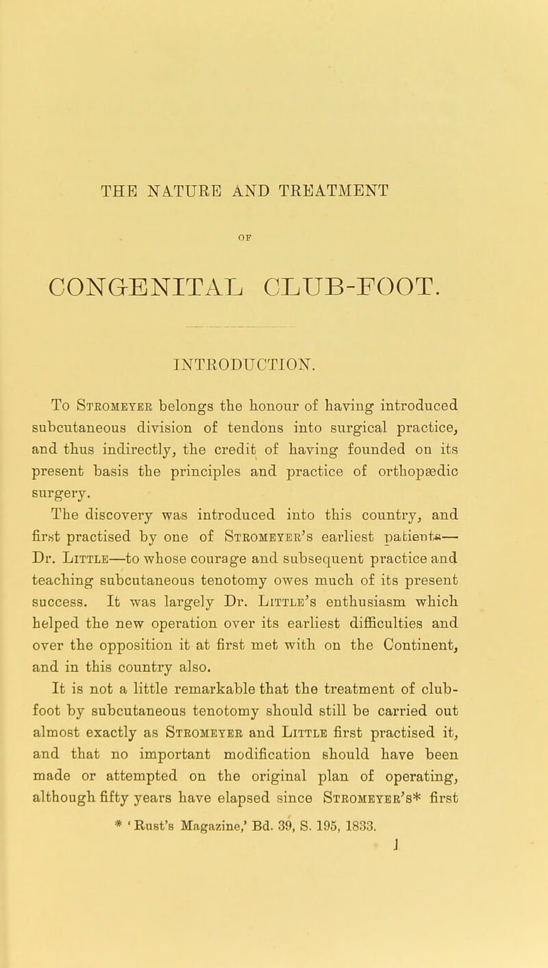 THE NA.TURE AND TREATMENT OF CONGENITAL CLUB-FOOT. INTRODUCTION. To Stromeybr belongs the honour of having introduced subcutaneous division of tendons into surgical practice, and thus indirectly, the credit of having founded on its present basis the principles and practice of orthopaedic surgery. The discovery was introduced into this country, and first practised by one of Steomeyer's earliest patient*— Dr. Little—to whose courage and subsequent practice and teaching subcutaneous tenotomy owes much of its present success. It was largely Dr. Little's enthusiasm which helped the new operation over its earliest difiiculties and over the opposition it at first met with on the Continent, and in this country also. It is not a little remarkable that the treatment of club- foot by subcutaneous tenotomy should still be carried out almost exactly as Strometee and Little first practised it, and that no important modification should have been made or attempted on the original plan of operating, although fifty years have elapsed since Stromeyee's* first * ' Rust's Magazine,' Bd. 39, S. 195, 1833. J