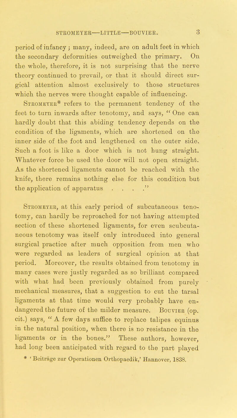 period of infancy ; many, indeedj are on adult feet in which the secondary deformities outweighed the primary. On the whole, therefore, it is not surprising that the nerve theory continued to prevail, or that it should direct sur- gical attention, almost exclusively to those structures which the nerves were thought capable of influencing. Steomeyer* refers to the permanent tendency of the feet to turn inwards after tenotomy, and says,  One can hardly doubt that this abiding tendency depends on the condition of the ligaments, which are shortened on the inner side of the foot and lengthened on the outer side. Such a foot is like a door which is not hung straight. Whatever force be used the door will not open straight. As the shortened ligaments cannot be reached with the knife^ there remains nothing else for this condition but the application of apparatus . . . Strombyee, at this early period of subcutaneous teno- tomy, can hardly be reproached for not having attempted section of these shortened ligaments, for even scubcuta- neous tenotomy was itself only introduced into general surgical practice after much opposition from men who were regarded as leaders of surgical opinion at that period. Moreover, the results obtained from tenotomy in many cases were justly regarded as so brilliant compared with what had been previously obtained from purely mechanical measures, that a suggestion to cut the tarsal ligaments at that time would very probably have en- dangered the future of the milder measure. Bouvier (op. cit.) says,  A few days suffice to replace talipes equinus in the natural position, when there is no resistance in the ligaments or in the bones. These authors, however, had long been anticipated with regard to the part played * ' Boitrjige zur Operationen Ortliopaedik,' Hannover, 1838.