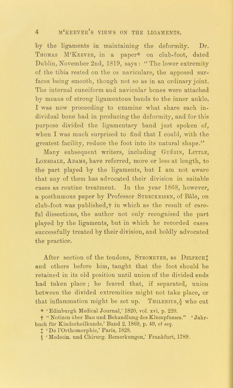 by the ligaments in maintaining the deformity. Dr. Thomas M'Kbever, in a paper* on club-foot, dated Dublin, November 2ndj 1819, says :  The lower extremity of the tibia rested on the os naviculare, the apposed sur-- faces being smooth, though not so as in an ordinary joint. The internal cuneiform and navicular bones were attached by means of strong ligamentous bands to the inner ankle. I was now proceeding to examine what share each in- dividual bone had in producing the deformity, and for this purpose divided the ligamentary band jnst spoken of, when I was much surprised to find that I could, with the greatest facility, reduce the foot into its natural shape. Many subsequent writers, including Gderitst, Little, Lonsdale, Adams, have referred, more or less at length, to the part played by the ligaments, but I am not aware that any of them has advocated their division in suitable cases as i-outine treatment. In the year 1868, however, a posthumous paper by Professor Streckeisen, of Bale, on club-foot was published,t in which as the result of care- ful dissections, the author not only recognised the part played by the ligaments, but in which he recorded cases successfully treated by their division, and boldly advocated the practice. After section of the tendons, Strometeb, as DelpechJ and others before him, taught that the foot should be retained in its old position until union of the divided ends had taken place; he feared that, if separated, union between the divided extremities might not take place, or that inflammation might be set up. Thilenius,§ who cut * ' Edinburgh Medical Journal,' 1820, vol. xvi, p. 220. f  Notizen iiber Bau und Behandlung des Khimpfusses. ' Jalir- buch fiir Kinderheilkunde,' Band 2, 1869, p. 49, et seq. X 'De rOrthoraorpliie,' Paris, 1828. § ' Medecin. und Chirurg. Bemerkungen,' Frankfurt, 1789.