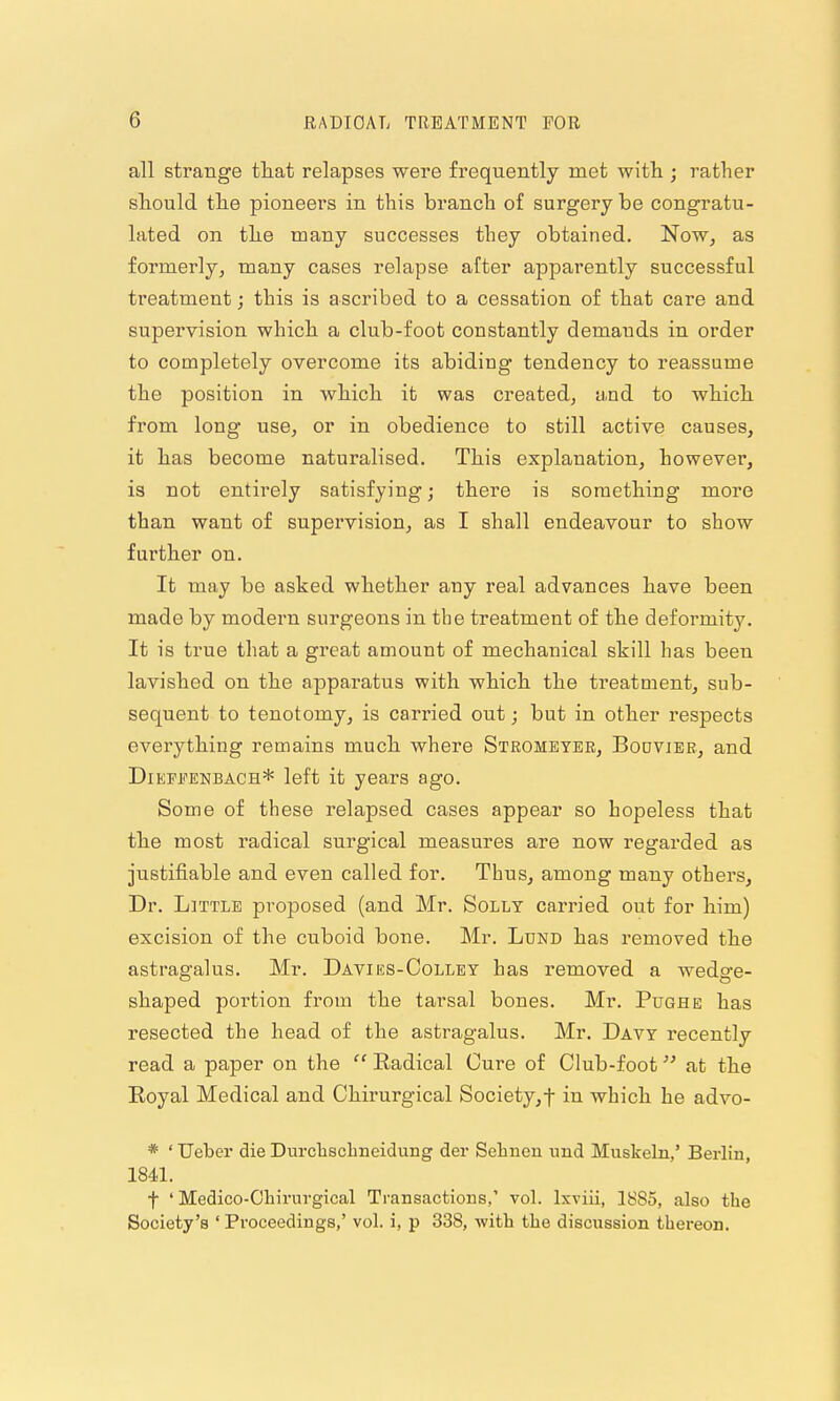 all strange tliat relapses were frequently met Avith ; rather should the pioneers in this branch of surgery be congratu- lated on tlie many successes they obtained. Now, as formerly, many cases relapse after apparently successful treatment; this is ascribed to a cessation of that care and supervision which, a club-foot constantly demands in order to completely overcome its abiding tendency to reassume the position in which it was created, and to which from long use, or in obedience to still active causes, it has become naturalised. This explanation, however, is not entirely satisfying; there is something more than want of supervision, as I shall endeavour to show further on. It may be asked whether any real advances have been made by modei-n surgeons in the treatment of the deformity. It is true that a great amount of mechanical skill has been lavished on the apparatus with which the treatment, sub- sequent to tenotomy, is carried out; but in other respects everything remains much where Stromeyer, Bouviee, and DiETifENBACH* left it years ago. Some of these relapsed cases appear so hopeless that the most radical surgical measures are now regarded as justifiable and even called for. Thus, among many others, Dr. Little proposed (and Mr. Solly carried out for him) excision of the cuboid bone. Mr. Lund has removed the astragalus. Mr. Davies-Colley has removed a wedo-e- shaped portion from the tarsal bones. Mr. Pughe has resected the head of the astragalus. Mr. Davy recently read a paper on the  Radical Cure of Club-foot at the Eoyal Medical and Chirurgical Society,-f in which he advo- * ' Ueber die Durclischneidung der Selineu xmd Muskeln,' Berlin, 1841. t ' Medico-Oliirurgical Transactions,' vol. Ixviii, 1885, also the Society's ' Proceedings,' vol. i, p 338, with the discussion thereon.