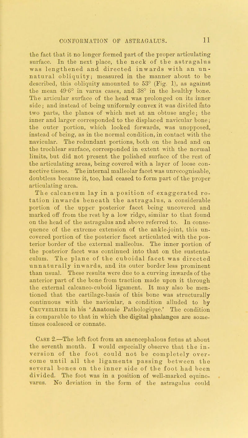 the fact that it no longer formed part of tlie proper articulating siirface. In the next place, the neck of the astragalus was lengthened and directed inwards with an un- natural obliquity; measured in the manner about to be described, this obliquity amounted to 53° (Fig. 1), as against the mean 496° in varus cases, and 38° in the healthy bone. The articular surface of the head was prolonged on its inner side; and instead of being uniformly convex it was divided into two parts, the planes of which met at an obtuse angle; the inner and larger corresponded to the displaced navicular bone; the outer portion, which looked forwards, was unopposed, instead of being, as in the normal condition, in contact with the navicular. The redundant portions, both on the head and on the trochlear surface, corresponded in extent with the normal limits, but did not present the polished surface of the rest of the articulating areas, being covered with a layer of loose con- nective tissue. The internal malleolar facet was unrecognisable, doubtless because it, too, had ceased to form part of the proper articulating area. The calcaneum lay in a position of exaggerated ro- tation inwards beneath the astragalus, a considerable portion of the upper posterior facet being uncovered and marked olf from the rest by a low ridge, similar to that found on the head of the astragalus and above referred to. In conse- quence of the extreme extension of the ankle-joint, this un- covered portion of the posterior facet articulated with the pos- terior border of the external malleolus. The inner portion of the posterior facet was continued into that on the sustenta- culum. The plane of the cuboidal facet was directed unnaturally inwards, and its outer borderless prominent than usual. These results were due to a curving inwards of the anterior part of the bone from traction made upon it through the external calcaneo-cuboid ligament. It may also be men- tioned that the cartilage-basis of this bone was structurally continuous with the navicular, a condition alluded to by Ceuveilhiee in his ' Anatomic Pathologique.' The condition is comparable to that in which the digital phalanges are some- times coalesced or connate. Case 2.—The left foot from an ancncephalous fcetus at about the seventh month. I would especially observe that the in- version of the foot could not be completely over- come until all the ligaments passing between the several bones on the inner side of the foot had been divided. The foot was in a position of well-marked equino- varus. No deviation in the form of the astragalus could
