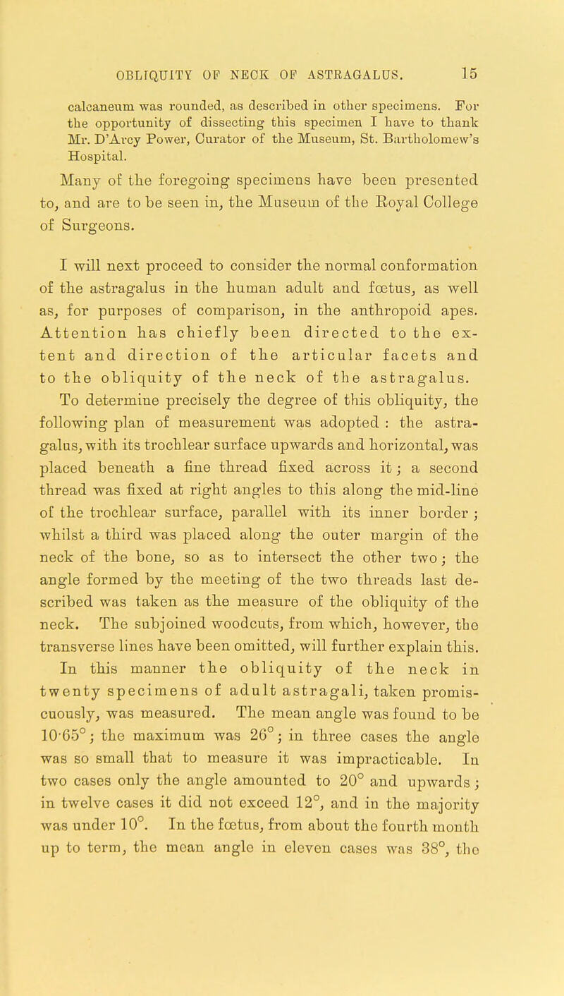 calcaneum was rounded, as described in other specimens. For the opportunity of dissecting this specimen I have to thank Mr. D'Arcy Power, Curator of the Museum, St. Bartholomew's Hospital. Many of the foregoing specimens have been presented to, and are to be seen in, the Maseuin of tlie Royal College of Surgeons. I will next proceed to consider the normal conformation of the astragalus in the human adult and foetus, as well as, for purposes of comparison, in the anthropoid apes. Attention has chiefly been directed to the ex- tent and direction of the articular facets and to the obliquity of the neck of the astragalus. To determine precisely the degree of this obliquity, the following plan of measurement was adopted : the astra- galus, with its trochlear surface upwards and horizontal, was placed beneath a fine thread fixed across it; a second thread was fixed at right angles to this along the mid-line of the trochlear surface, parallel with its inner border ; whilst a third was placed along the outer margin of the neck of the bone, so as to intersect the other two; the angle formed by the meeting of the two threads last de- scribed was taken as the measure of the obliquity of the neck. The subjoined woodcuts, from which, however, the transverse lines have been omitted, will further explain this. In this manner the obliquity of the neck in twenty specimens of adult astragali, taken promis- cuously, was measured. The mean angle was found to be 10-65°; the maximum was 26°; in three cases the angle was so small that to measure it was impracticable. In two cases only the angle amounted to 20° and upwards; in twelve cases it did not exceed 12°, and in the majority was under 10°, In the foetus, from about the fourth month up to term, the mean angle in eleven cases was 38°, tho