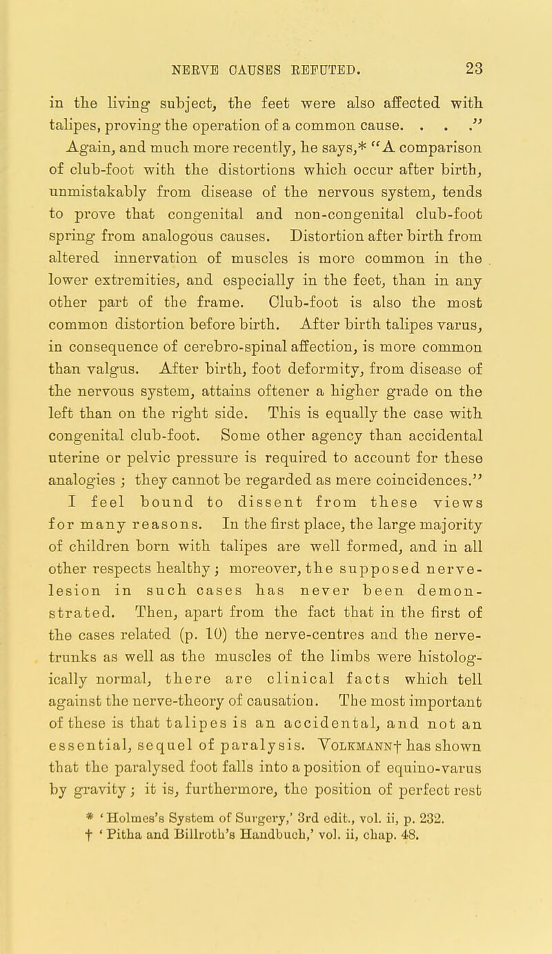 in tte living subject, the feet were also affected with talipes, proving tlie operation of a common cause. . . Again, and much, more recently, he says,* A comparison of club-foot with the distortions which occur after birth, unmistakably from disease of the nervous system, tends to prove that congenital and non-con genital club-foot spring from analogous causes. Distortion after birth from altered innervation of muscles is more common in the lower extremities, and especially in the feet, than in any other part of the frame. Club-foot is also the most common distortion before birth. After birth talipes varus, in consequence of cerebro-spinal affection, is more common than valgus. After birth, foot deformity, from disease of the nervous system, attains oftener a higher grade on the left than on the right side. This is equally the case with congenital club-foot. Some other agency than accidental uterine or pelvic pressure is required to account for these analogies ; they cannot be regarded as mere coincidences. I feel bound to dissent from these views for many reasons. In the first place, the large majority of children born with talipes are well formed, and in all other respects healthy ; moreover, the supposed nerve- lesion in such cases has never been demon- strated. Then, apart from the fact that in the first of the cases related (p. 10) the nerve-centres and the nerve- trunks as well as the muscles of the limbs were histolog- ically normal, there are clinical facts which tell against the nerve-theory of causation. The most important of these is that talipes is an accidental, and not an essential, sequel of paralysis. VoLKMANNf has shown that the paralysed foot falls into a position of equino-varus by gravity; it is, furthermore, the position of perfect rest * ' Holmes's System of Surgery, 3rd edit., vol. ii, p. 232. t ' Pitha and Billrotb's Handbuch,' vol. ii, chap. 48.
