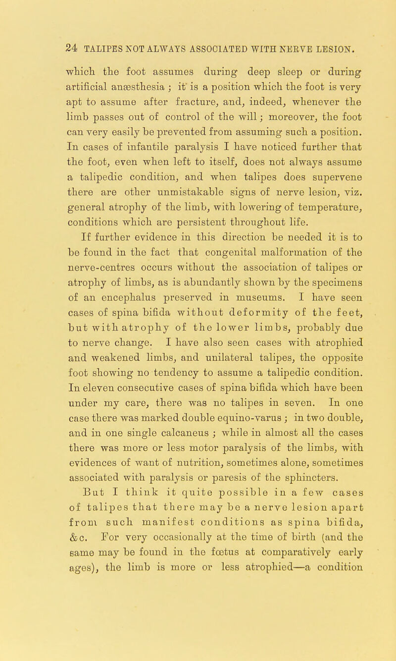 wticli tlie foot assumes during deep sleep or during artificial ausestliesia ; if is a position which the foot is very- apt to assume after fracture, and, indeed, whenever the limb passes out of control of the will; moreover, the foot can very easily be prevented from assuming such a position. In cases of infantile paralysis I have noticed further that the foot, even when left to itself, does not always assume a talipedic condition, and when talipes does supervene there are other unmistakable signs of nerve lesion, viz. general atrophy of the limb, with lowering of temperature, conditions which are persistent throughout life. If further evidence in this direction be needed it is to be found in the fact that congenital malformation of the nerve-centres occurs without the association of talipes or atrophy of limbs, as is abundantly shown by the specimens of an eucephalus preserved in museums. I have seen cases of spina bifida without deformity of the feet, but with atrophy of the lower limbs, probably due to nerve change. I have also seen cases with atrophied and weakened limbs, and unilateral talipes, the opposite foot showing no tendency to assume a talipedic condition. In eleven consecutive cases of spina bifida which have been under my care, there was no talipes in seven. In one case there was marked double equino-varus ; in two double, and in one single calcaneus ; while in almost all the cases there was more or less motor paralysis of the limbs, with evidences of want of nutrition, sometimes alone, sometimes associated with paralysis or paresis of the sphincters. But I think it quite possible in a few cases of talipes that there may be a nerve lesion apart from such manifest conditions as spina bifida, &c. For very occasionally at the time of birth (and the same may be found in the foetus at comparatively early ages), the limb is more or less atrophied—a condition