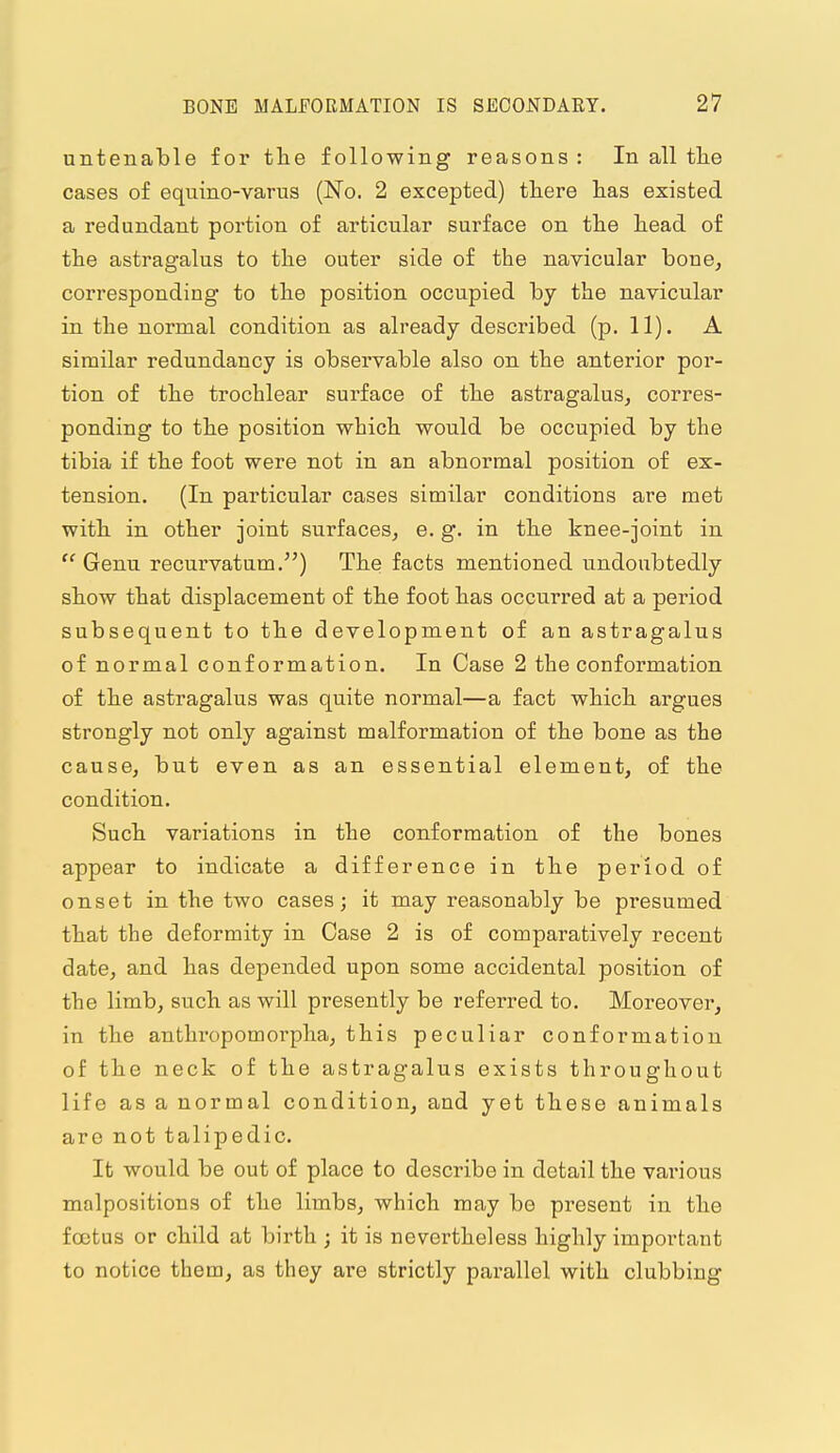 untenable for the following reasons : In all the cases of equino-varus (No. 2 excepted) there has existed a redundant portion of articular surface on the head of the astragalus to the outer side of the navicular bone, corresponding to the position occupied by the navicular in the normal condition as already described (p. 11). A similar redundancy is observable also on the anterior por- tion of the trochlear surface of the astragalus, corres- ponding to the position which would be occupied by the tibia if the foot were not in an abnormal position of ex- tension. (In particular cases similar conditions are met with in other joint surfaces, e. g. in the knee-joint in  Genu recurvatum.) The facts mentioned undoubtedly show that displacement of the foot has occurred at a period subsequent to the development of an astragalus of normal conformation. In Case 2 the conformation of the astragalus was quite normal—a fact which argues strongly not only against malformation of the bone as the cause, but even as an essential element, of the condition. Such variations in the conformation of the bones appear to indicate a difference in the period of onset in the two cases; it may reasonably be presumed that the deformity in Case 2 is of comparatively recent date, and has depended upon some accidental position of the limb, such as will presently be referred to. Moreover, in the anthropomorpha, this peculiar conformation of the neck of the astragalus exists throughout life as a normal condition, and yet these animals arc not talipedic. It would be out of place to describe in detail the various malpositions of the limbs, which may be present in the foetus or child at birth ; it is nevertheless highly important to notice them, as they are strictly parallel with clubbing