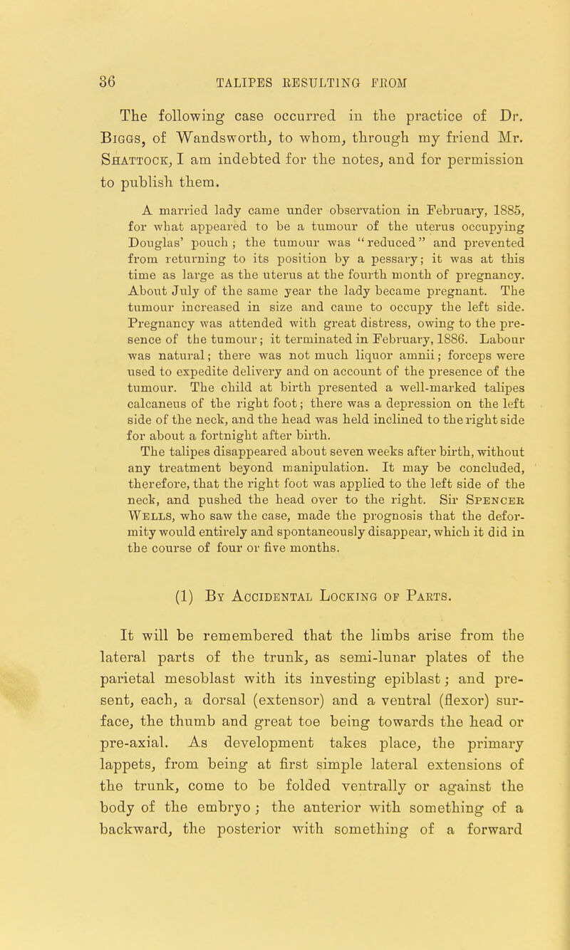 The following case occurred iu tlie practice of Dr. Biggs, of Wandsworth^ to whom, through my friend Mr. Shattock, I am indebted for the notes, and for permission to publish them. A married lady came under obseiTation in Februaiy, 1885, for what appeared to be a tumour of the uterus occupying Douglas' pouch; the tumour was reduced and prevented from returning to its position by a pessary; it was at this time as large as the uterus at the fourth month of pregnancy. About July of the same year the lady became pregnant. The tumour increased in size and came to occupy the left side. Pregnancy was attended with great distress, owing to the pre- sence of the tumour; it terminated in February, 1886. Labour was natural; there was not much liquor amnii; forceps were used to expedite delivery and on account of the presence of the tumour. The child at birth presented a well-marked talipes calcaneus of the right foot; there was a depression on the left side of the neck, and the head was held inclined to the right side for about a fortnight after birth. The talipes disappeared about seven weeks after birth, without any treatment beyond manipulation. It may be concluded, therefore, that the right foot was applied to the left side of the neck, and puslied the head over to the right. Sir Spencer Wells, who saw tbe case, made the prognosis that the defor- mity would entirely and spontaneously disappear, which it did in the course of four or five months. (1) By Accidental Locking of Parts. It will be remembered that the limbs arise from the lateral parts of the trunk, as semi-lunar plates of the parietal mesoblast with its investing epiblast; and pre- sent, each, a dorsal (extensor) and a ventral (flexor) sur- face, the thumb and great toe being towards the head or pre-axial. As development takes place, the primary lappets, from being at first simple lateral extensions of the trunk, come to be folded ventrally or against the body of the embryo ; the anterior with something of a backward, the posterior with something of a forward