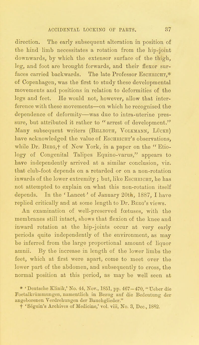 direction. The early subsequent alteration in position of tlie hind limb necessitates a rotation from the hip-joint downwards, by which the extensor surface of the thigh, leg, and foot are brought forwards, and their flexor sur- faces carried backwards. The late Professor Eschricht,* of Copenhagen, was the first to study these developmental movements and positions in relation to deformities of the logs and feet. He would not, however, allow that inter- ference with these movements—on which he recognised the dependence of deformity—was due to intra-uterine pres- sure, but attributed it rather to  arrest of development. Many subsequent writers (Billeoth, Yolemann, Ltjcke) have acknowledged the value of Escheicht's obseiwations, while Dr. BEEG,t of New York, in a paper on the  Etio- logy of Congenital Talipes Equino-varus,'^ appears to have independently arrived at a similar conclusion, viz. that club-foot depends on a retarded or on a non-rotation inwards of the lower extremity; but, like Eschricht, he has not attempted to explain on what this non-rotation itself depends. In the 'Lancet'' of January 20th, 1887, I have replied critically and at some length to Dr. Berg's views. An examination of well-preserved foetuses, with the membranes still intact, shows that flexion of the knee and inward rotation at the hip-joints occur at very early periods quite independently of the environment, as may be inferred from the large proportional amount of liquor amnii. By the increase in length of the lower limbs the feet, which at first were apart, come to meet over the lower part of the abdomen, and subsequently to cross, the normal position at this period, as may be well seen at * ' Deutsclie Klinik,' No. 44, Nov., 1851, pp. 467-470, Ueber die Foetalki-ummiingcn, namentlich in Bezng auf die Bedcutung der angeLorenen Verdreliungcn der Bauchglieder. t ' Scguin's Arcbivcs of Medicine,' vol. viii. No. 3, Dec, 18S2.