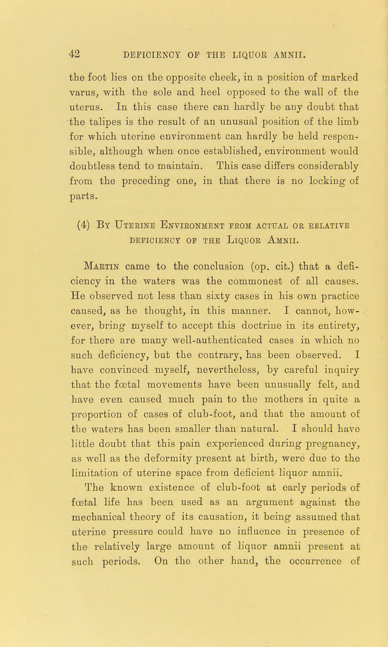 the foot lies on the opposite cheek, in a position o£ marked varus, with the sole and heel opposed to the wall of the uterus. In this case there can hardly be any doubt that the talipes is the result of an unusual position of the limb for which uterine environment can hardly be held respon- sible, although when once established, environment would doubtless tend to maintain. This case differs considerably from the preceding one, in that there is no locking of parts. (4) By Uterine Envieonment from actual or relative DEEICIBNCY OP THE LiQUOR AmNII. Martin came to the conclusion (op. cit.) that a defi- ciency in the waters was the commonest of all causes. He observed not less than sixty cases in his own practice caused, as he thought, in this manner. I cannot, how- ever, bring myself to accept this doctriue in its entirety, for there are many well-authenticated cases in which no such deficiency, but the contrary, has been observed. I have convinced myself, nevertheless, by careful inquiry that the foetal movements have been unusually felt, and have even caused much pain to the mothers in quite a proportion of cases of club-foot, and that the amount of the waters has been smaller than natural. I should have little doubt that this pain experienced during pregnancy, as well as the deformity present at birth, were due to the limitation of uterine space from deficient liquor amnii. The known existence of club-foot at early periods of foetal life has been used as an argument against the mechanical theory of its causation, it being assumed that uterine pressure could have no influence in presence of the relatively large amount of liquor amnii present at such periods. On the other hand, the occurrence of