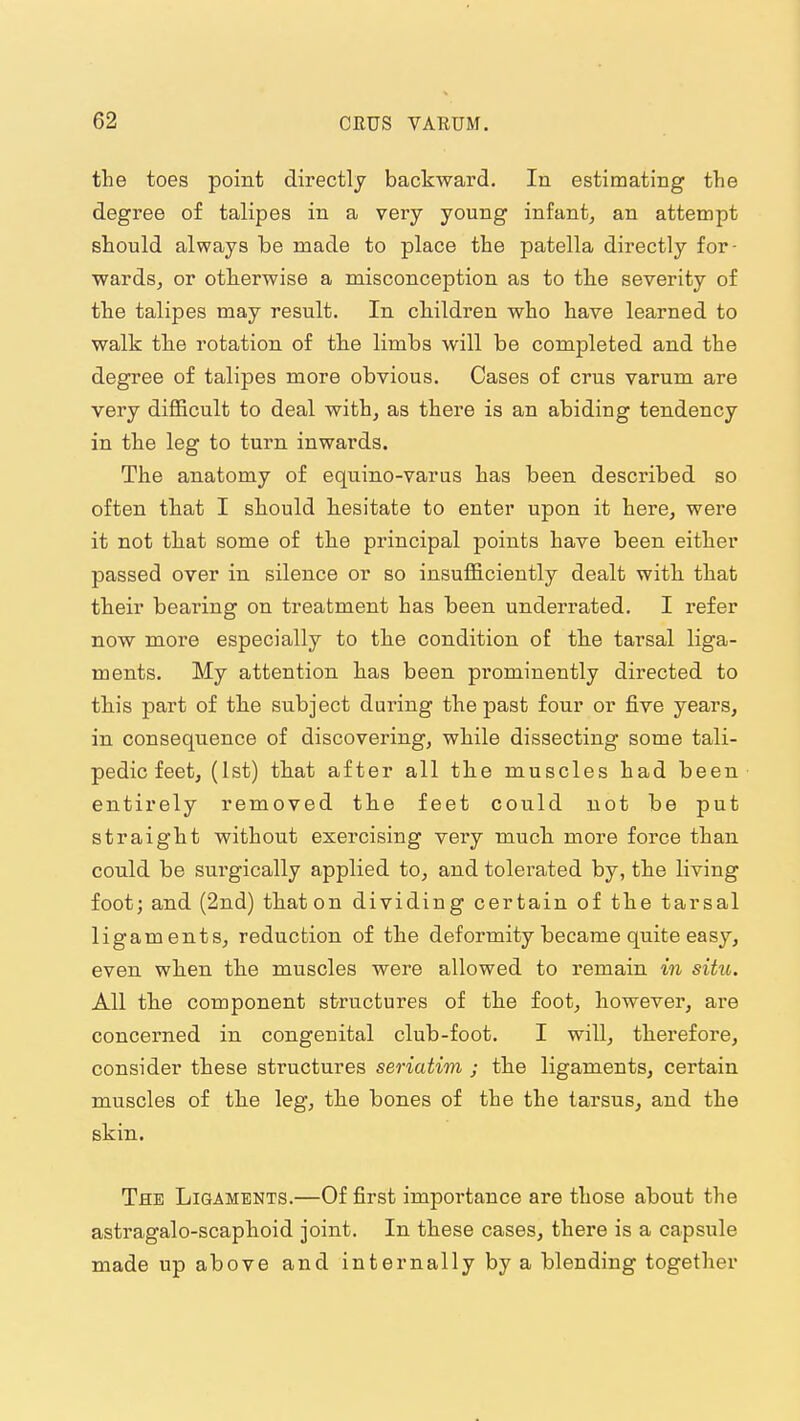 the toes point directly backward. In estimating the degree of talipes in a very young infant, an attempt should always be made to place the patella directly for- wards, or otherwise a misconception as to the severity of the talipes may result. In children who have learned to walk the rotation of the limbs will be completed and the degree of talipes more obvious. Cases of crus varum are very difficult to deal with, as there is an abiding tendency in the leg to turn inwards. The anatomy of equino-varus has been described so often that I should hesitate to enter upon it here, were it not that some of the principal points have been either passed over in silence or so insufficiently dealt with that their bearing on treatment has been underrated. I refer now more especially to the condition of the tarsal liga- ments. My attention has been prominently directed to this part of the subject during the past four or five years, in consequence of discovering, while dissecting some tali- pedic feet, (1st) that after all the muscles had been entirely removed the feet could not be put straight without exercising very much more force than could be surgically applied to, and tolerated by, the living foot; and (2nd) that on dividing certain of the tarsal ligaments, reduction of the deformity became quite easy, even when the muscles were allowed to remain in situ. All the component structures of the foot, however, are concerned in congenital club-foot. I will, therefore, consider these structures seriatim ; the ligaments, certain muscles of the leg, the bones of the the tarsus, and the skin. The Ligaments.—Of first importance are those about the astragalo-scaphoid joint. In these cases, there is a capsule made up above and internally by a blending together