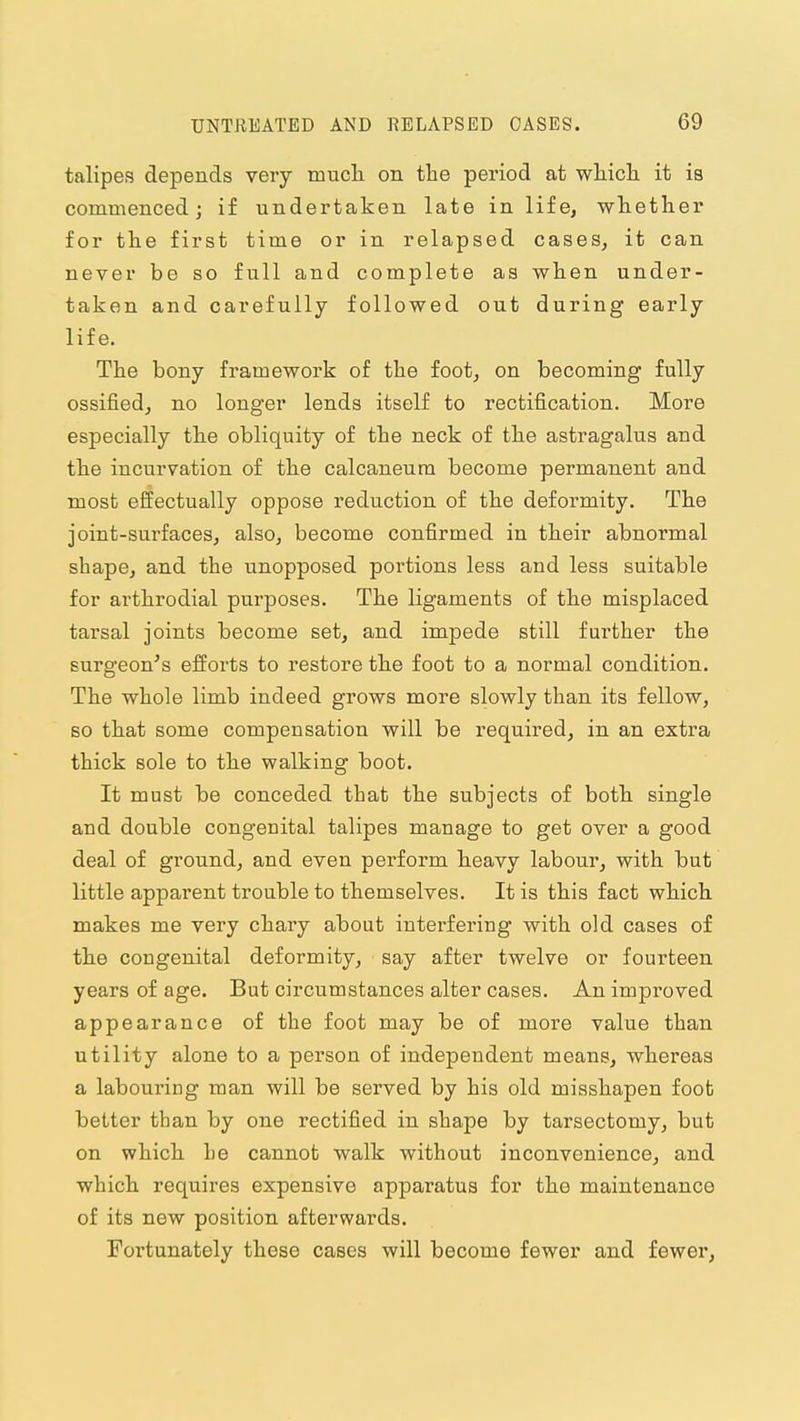 talipes depends very mucli on the period at wliicli it is commenced; if undertaken late in life, whether for the first time or in relapsed cases, it can never be so full and complete as when under- taken and carefully followed out during early life. The bony framework of the foot, on becoming fully ossified, no longer lends itself to rectification. More especially tlie obliquity of the neck of the astragalus and the incurvation of the calcaneura become permanent and most effectually oppose reduction of the deformity. The joint-surfaces, also, become confirmed in their abnormal shape, and the unopposed portions less and less suitable for arthrodial purposes. The ligaments of the misplaced tarsal joints become set, and impede still further the surgeon's efforts to restore the foot to a normal condition. The whole limb indeed grows more slowly than its fellow, so that some compensation will be required, in an extra thick sole to the walking boot. It must be conceded that the subjects of both, single and double congenital talipes manage to get over a good deal of ground, and even perform heavy labour, with but little apparent trouble to themselves. It is this fact which, makes me very chary about interfering with old cases of the congenital deformity, say after twelve or fourteen years of age. But circumstances alter cases. An improved appearance of the foot may be of more value than utility alone to a person of independent means, whereas a labouring man will be served by his old misshapen foot better than by one rectified in shape by tarsectomy, but on which he cannot walk without inconvenience, and which requires expensive apparatus for the maintenance of its new position afterwards. Fortunately these cases will become fewer and fewer,