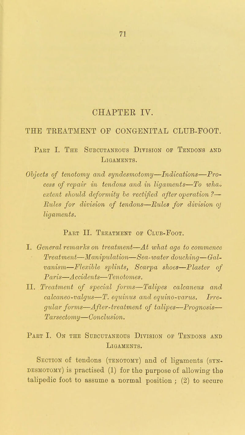 CHAPTER IV. THE TREATMENT OF CONaENITAL CLUB-FOOT. Part I. The Subcutaneous Division of Tendons and Ligaments. Objects of tenotomy and syndesmotomy—Indications—Pro- cess of repair in tendons and in ligaments—To wha„ extent sJiould deformity he rectified after operation ?— Rules for division of tendons—Rules for division oj ligaments. Part 11. Treatment of Club-Foot. I. General remarlcs on treatment—At what age to commence Treatment—Manipulation—Sea-water douching— Gal- vanism—Flexible splints, Scarpa shoes—Plaster of Paris—A ccidents—Tenotomes, II. Treatment of special forms—Talipes calcaneus and calcaneo-valgus—T. eqtdnus and eq^uino-varus. Irre- gular forms—After-treatment of talipes—Prognosis— Tarseclomy—Conclusion, Paet I. On the Subcutaneous Division of Tendons and Ligaments. Section of tendons (tenotomy) and of ligaments (syn- desmotomy) is practised (1) for tlie purpose of allowing tlie talipedic foot to assume a normal position ; (2) to secure