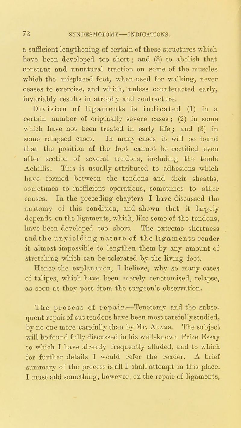 a sufficient lengthening of certain of these structures wliicli have been developed too short; and (3) to abolish that constant and unnatural traction on some of the muscles which the misplaced foot, when used for walking, never ceases to exercise, and which, unless countei'acted early, invariably results in atrophy and contracture. Division of ligaments is indicated (1) in a certain number of originally severe cases; (2) in some which have not been treated in early life; and (3) in some relapsed cases. In many cases it will be found that the position of the foot cannot be rectified even after section of several tendons, including the tendo Achillis. This is usually attributed to adhesions which have formed between the tendons and their sheaths, sometimes to inefficient operations, sometimes to other causes. In the preceding chapters I have discussed the anatomy of this condition, and shown that it largely depends on the ligaments, which, like some of the tendons, have been developed too short. The extreme shortness and the unyielding nature of the ligaments render it almost impossible to lengthen them by any amount of stretching which can be tolerated by the living foot. Hence the explanation, I believe, why so many cases of talipes, which have been merely tenotomised, relapse, as soon as they pass from the surgeon's observation. The process of repair.—Tenotomy and the subse- quent repair of cut tendons have been most carefully studied, by no one more carefully than by Mr. Adams. The subject will be found fully discussed in his well-known Prize Essay to which I have already frequently alluded, and to which for further details I would refer the reader. A brief summary of the process is all I shall attempt in this place. I must add something, however, on the repair of ligaments.